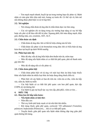 158
Tim mạch mạch nhanh, huyết áp tụt trong trƣờng hợp sốc phản vệ. Bệnh
nhân có cảm giác khó chịu mệt mỏi, hoảng sợ trƣớc đó. Có thể vật vã, hôn mê
nếu không đƣợc phát hiện và xử trí kịp thời.
3.2. Xét nghiệm
Nói chung chẩn đoán dị ứng dứa là chẩn đoán dựa vào lâm sàng.
Các xét nghiệm chỉ sử dụng trong các trƣờng hợp nặng có suy hô hấp
hoặc sốc phả vệ để theo dõi điề trị nhƣ: Xquang phổi, khí máu động mạch, điện
giải, đƣờng máu, ure, creatinin, AST, ALT.
3.3. Chẩn đoán xác định
Chẩn đoán dị ứng dứa: khi có bất kể triệu chứng nào kể trên
Chẩn đoán sốc phản vệ do bromelain trong dứa: khi có biểu hiện dị ứng
kèm theo tụt huyết áp dƣới 90/60 mmHg
3.4. Phân loại mức độ:
Mức độ nhẹ: nếu dị ứng biểu hiện đơn thuần trên da, niêm mạc
Mức độ nặng nếu bệnh nhân có co thắt khí phế quản, phù nề thanh môn
gây khó thở
Mức độ rất nặng nếu có sốc phản vệ.
3.5. Chẩn đoán phân biệt
Chẩn đoán phân biệt với dị ứng với một loại thức ăn khác hoặc thuốc
khác nếu bệnh nhân ăn nhiều loại thức ăn hoặc đang dùng thuốc điều trị
Phân biệt với các bệnh có ban đỏ trên da: viêm da cơ đia, viêm da tiếp
xúc, nấm da, bệnh tự miễn
Các biệt bệnh có co thắt khí phê quản: cơn hen phế quản, đợt cấp
COPD, dị vật đƣờng thở
Các bệnh lý gây tụt huyết áp: suy tim cấp, phù phổi, viêm cơ tim…
4. ĐIỀU TRỊ
4.1. Đảm bảo hô hấp tuần hoàn:
Nếu bệnh nhân có khó thở:
+ Nằm đầu cao.
+ Thở oxy kính mũi hoặc mask có túi nếu khó thở nhiều.
+ Khí dung thuốc giãn phế quản, corticoid: VD salbutamol (Ventolin),
pulmicort, budesonide (Pulmicort),… khi có co thắt phế quản.
+ Truyền thuốc giãn phế quản nếu bệnh nhân không đáp ứng giãn phế
quản đƣờng khí dung.
 