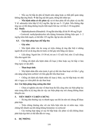 159
+ Nếu suy hô hấp do phù nề thanh môn nặng hoặc co thắt phế quản nặng
không đáp ứng thuốc đặt ống nội khí quản, thông khí nhân tạo.
Nếu bệnh nhân có sốc phản vệ: xử trí theo phác đồ sốc phản vệ của Bộ
Y tế: adrenalin tiêm bắp 0,3-0,5 mg/lần, lặp lại sau 5- 15 phút. Nếu không đáp
ứng sau có thể dùng đƣờng truyền tĩnh mạch liên tục với liều 2-10 mcg/phút.
4.2. Thuốc
Diphenhydramin (Dimedrol): 10 mg/lần tiêm bắp, tối đa 50 -80 mg/24 giờ
Corticoid: methylprednisolon nếu kháng histamine không hiệu quả: 1- 2
mg/kg tiêm tĩnh mạch, có thể đến 125 mg/lần. lặp lại nếu cần thiết.
4.3. Các biện pháp hạn chế hấp thu
Gây nôn:
+ Nếu bệnh nhân vừa ăn xong có triệu chứng dị ứng đặc biệt ở những
ngƣời đã có tiề sử dị ứng dứa từ trƣớc có thể gây nôn bằng siro Ipeca
+ Liều dùng: Ngƣời lớn :15-30 ml, trẻ em 1-12 tuổi 5ml, trên 12 tuổi dùng
liều nhƣ ngƣời lớn
+ Chống chỉ định nếu bệnh nhân rối loạn ý thức hoặc suy hô hấp vì làm
tăng nguy cơ sặc phổi.
Than hoạt tính:
+ Nếu bệnh nhân đến sớm trƣớc 6 giờ có thể cho than hoạt với liều 1 g/kg
cân nặng uống kèm sorbitol với liều gấp đôi liều than hoat
+ Chống chỉ định nếu bệnh nhân rối loạn ý thức, suy hô hấp hoặc trẻ nhũ
nhi vì nguy cơ viêm phổi do sặc than hoạt
4.4. Các biện pháp tăng cƣờng đào thải
Chƣa có nghiên cứu nào về than hoạt đa liều cũng nhƣ các biện pháp lọc
máu trong điều trị dị ứng dứa do vậy các biện pháp này nói chung không đƣợc
khuyến cáo.
5. TIẾN TRIỂN VÀ BIẾN CHỨNG
Dị ứng dứa thƣờng xảy ra nhanh ngay sau khi ăn nên nói chung dễ đƣợc
phát hiện
Triệu chứng thƣờng nhẹ với các biểu hiện trên da và niêm mạc. triệu
chứng hết nhanh sau khi dùng kháng histamine và corticoid
Các trƣờng hợp nặng có suy hô hấp hoặc sốc phản vệ nếu không đƣợc
phát hiện kịp thời có thể dẫn đến tử vong.
6. DỰ PHÒNG
 