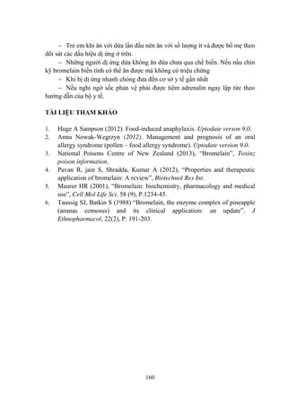 160
Trẻ em khi ăn với dứa lần đầu nên ăn với số lƣợng ít và đƣợc bố mẹ theo
dõi sát các dấu hiệu dị ứng ở trên.
Những ngƣời dị ứng dứa không ăn dứa chƣa qua chế biến. Nếu nấu chín
kỹ bromelain biến tính có thể ăn đƣợc mà không có triệu chứng
Khi bị dị ứng nhanh chóng đƣa đến cơ sở y tế gần nhất
Nếu nghi ngờ sốc phản vệ phải đƣợc tiêm adrenalin ngay lập tức theo
hƣớng dẫn của bộ y tế.
TÀI LIỆU THAM KHẢO
1. Huge A Sampson (2012). Food-induced anaphylaxis. Uptodate verson 9.0.
2. Anna Nowak-Wegrzyn (2012). Management and prognosis of an oral
allergy syndrome (pollen – food allergy syndrome). Uptodate version 9.0.
3. National Poisons Centre of New Zealand (2013), “Bromelain”, Toxinz
poison information.
4. Pavan R, jain S, Shradda, Kumar A (2012), “Properties and therapeutic
application of bromelain: A review”, Biotechnol Res Int.
5. Maurer HR (2001), “Bromelain: biochemistry, pharmacology and medical
use”, Cell Mol Life Sci. 58 (9), P.1234-45.
6. Taussig SJ, Batkin S (1988) “Bromelain, the enzyme complex of pineapple
(ananas comosus) and its clinical application: an update”. J
Ethnopharmacol, 22(2), P. 191-203.
 
