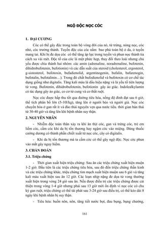 161
NGỘ ĐỘC NỌC CÓC
1. ĐẠI CƢƠNG
Cóc có thể gây độc trong toàn bộ vòng đời của nó, từ trứng, nòng nọc, cóc
nhỏ, cóc trƣởng thảnh. Tuyến độc của cóc nằm bao phủ toàn bộ ỏ da, ỏ tuyến
mang tai. Khi bị đe dọa cóc có thể tăng áp lực trong tuyến và phun nọc thành tia
cách xa vài mét. Độc tố của cóc là một phức họp, thay đổi theo loài nhƣng chủ
yếu đƣợc chia thành hai nhóm: các amin (adrenaline, noradrenaline, bufotenin,
dihidrobufotenin, bufotionin) và các dẫn suất của steroid (cholesterol, ergosterol,
g-sistosterol, bufotoxin, bufadienolid, argentinogenin, bufalin, bafarenogin,
bufotalin, bufotalinin…). Trong đó chất bufodienolid và bufotoxin có cơ chế tác
dụng giống nhƣ digitalis. Tăng kali máu là dấu hiệu nặng và là yếu tố tiên lƣợng
tử vong. Bufotenin, dihidrobufotenin, bufotionin gây ảo giác. Indolealkylamin
có tác dụng gây ảo giác, co cơ tử cung và co thắt ruột.
Nọc cóc đƣợc hấp thu tốt qua đƣờng tiêu hóa, nồng độ đỉnh đạt sau 6 giờ,
thể tích phân bố lớn (5-10l/kg), tăng lên ở ngƣời béo và ngƣời già. Nọc cóc
chuyển hóa ở gan rất ít và đào thải nguyên vẹn qua nƣớc tiểu. thời gian bán thải
từ 30-40 giờ và tăng lên khi bệnh nhân suy thận.
2. NGUYÊN NHÂN
- Nhiễm độc toàn thân xảy ra khi ăn thịt cóc, gan và trứng cóc, trẻ em
liếm cóc, cầm cóc khi da bị tổn thƣơng hay ngậm cóc vào miệng. Dùng thuốc
cƣờng dƣơng có thành phần chiết xuất từ nọc cóc, cây có digitalis.
- Khi da bị tổn thƣơng mà ta cầm cóc có thể gây ngộ độc. Nọc cóc phun
vào mắt gây nguy hiểm.
3. CHẨN ĐOÁN
3.1. Triệu chứng
- Thời gian xuất hiện triệu chứng: Sau ăn các triệu chứng xuất hiện muộn
1-2 giờ. Đầu tiên là các triệu chứng tiêu hóa, sau đó đến triệu chứng thần kinh
và các triệu chứng khác, triệu chứng tim mạch xuất hiện muộn sau 6 giò và tăng
kali máu xuất hiện sau ăn 12 giờ. Các loạn nhịp nặng đe dọa tử vong thƣờng
xuất hiện trong vòng 24 giò sau ăn. Nếu đƣợc điều trị các triệu chứng đƣợc cải
thiện trong vòng 1-4 giờ nhƣng phải sau 13 giờ mới ổn định vì nọc cóc có chu
kỳ gan ruột, triệu chứng có thể tái phát sau 3-24 giờ sau điều trị, có thể kéo dài 8
ngày khi bệnh nhân bị suy thận.
- Tiêu hóa: buồn nôn, nôn, tăng tiết nƣớc bọt, đau bụng, bụng chƣớng,
 