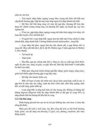 162
chán ăn, táo bón
‒ Tim mạch: nhịp chậm, ngừng xoang, bloc xoang nhĩ, bloc nhĩ thất mọi
cấp độ rất thƣờng gặp. Gặp đủ mọi loạn nhịp ngoại trừ nhịp nhanh trên thất.
Độ bloc nhĩ thất tăng cùng với mức độ ngộ độc. khoảng QT kéo dài,
đoạn ST chênh xuống tƣơng ứng với khoảng QT ngắn, tụt huyết áp, suy tim,
ngừng tim.
Ở trẻ em: gặp nhịp chậm, ngừng xoang nhĩ (dấu hiệu nặng ở trẻ nhỏ), rối
loạn dẫn truyền, bloc nhĩ thất độ I.
Ở ngƣời lớn: Loạn nhịp thất: ngoại tâm thu thất một ổ hay nhiều ổ, nhịp
nhanh thất, nhịp nhanh thất 2 hƣớng (bidirectional tachycardia) , rung thất.
Loạn nhịp nhĩ gồm: ngoại tâm thu nhĩ, nhanh nhĩ, ít gặp flutter nhĩ và
rung nhĩ. Bloc nhĩ thất độ I, độ II, độ III, Mobitz type I hiếm gặp hơn là Mobitz
2, bloc nhánh.
Tụt huyết áp
- Thần kinh:
Đau đầu, ngủ gà, chóng mặt, thờ ơ, sững sờ, yếu cơ, mất ngủ, kích thích,
ngất, dị cảm, run, sảng, ảo giác, co giật, hôn mê. Đau dây thần kinh V (một phần
ba dƣới của mặt).
- Điện giải: tăng kali (triệu chứng ngộ độc nặng), giảm magie, tăng canci,
giảm kali (hiếm gặp) thƣờng gặp ở ngộ độc mạn.
- Hô hấp: thở nhanh, thiếu oxy.
- Mắt: rối loạn về màu sắc (nhìn mọi vật có màu vàng hoặc xanh lá cây, ít
gặp hơn là màu nâu, đỏ, trắng, xanh da trời). Chói mắt, nhìn thấy quầng, nhìn
đôi, sợ ánh sáng, giảm nhãn áp.
- Loạn nhịp thất và tăng kali máu có tiên lƣợng xấu. Không có kháng thể
kháng digoxin (Digoxin Fab) thì nhịp nhanh thất có thể gây tử vong 50% và
nhịp nhanh thất hai hƣớng thì hầu hết tử vong.
3.2. Cận lâm sàng
Định lƣợng glcosid tim sau ăn từ 6-8 giờ (không làm sớm hơn vì chƣa đạt
nồng độ đỉnh).
Điện giải đồ (chú ý kali máu, lúc đầu nồng độ kali có thể bình thƣờng
hoặc giảm, sau đó tăng sau khoảng 12 giờ), ure, đƣờng, creatinin, khí máu
động mạch.
 