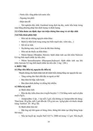 10
- Nƣớc tiểu: tổng phân tích nƣớc tiểu
- Xquang tim phổi
- Điện tâm đồ
- Xét nghiệm độc chất: Gardenal trong dịch dạ dày, nƣớc tiểu hoặc trong
máu bằng phƣơng pháp bán định lƣợng và định lƣợng.
3.3. Chẩn đoán xác định: dựa vào triệu chứng lâm sàng và xét độc chất
3.4.Chẩn đoán phân biệt
- Hôn mê do những nguyên nhân khác:
+ Bệnh lý thần kinh trung ƣơng (tai biến mạch não, viêm não,...)
+ Sốt rét ác tính.
+ Hạ đƣờng máu, toan Ceton do đái tháo đƣờng.
- Hôn mê do thuốc an thần khác:
+ Nhóm Opiate (Morphin, Heroin): bệnh nhân tỉnh sau khi tiêm Naloxon
0,4 mg tĩnh mạch (nhắc lại nếu cần).
+ Nhóm benzodiazepine (Diazepam,Seduxen): bệnh nhân tỉnh sau khi
tiêm Anexate 0,2 mg tĩnh mạch (nhắc lại nếu cần: 2 mg / 24h ).
4. ĐIỀU TRỊ
4.1.Mục tiêu điều trị, nguyên tắc điều trị
Nhanh chóng cho bệnh nhân tỉnh đê tránh biến chứng bằng các nguyên tắc sau:
Tăng cƣờng đào thải chất độc ra ngoài cơ thể
Bảo đảm hô hấp, tuần hoàn
Bảo đảm dinh dƣỡng và chống bội nhiễm.
4.2 Điều trị cụ thể
a) Bệnh nhân tỉnh:
- Rửa dạ dày (nếu chƣa rửa ở tuyến huyện): 3 -5 lít bằng nƣớc sạch có pha
muối (5g/l).
- AntipoisBm: 6 típ , 1 típ mỗi 2 giờ, nếu không có AntipoisBm thì dùng:
Than hoạt: 20 g/lần, mỗi 2 giờ đến đủ 120 g (trẻ em: 1g/kg) pha với thuốc nhuận
tràng: Sorbitol 20 - 40 g/ lần.
b) Bệnh nhân hôn mê:
- Đặt ống nội khí quản có bóng chèn, thông khí nhân tạo (bóp bóng hoặc
thở máy).
- Nếu tụt huyết áp: truyền NaCl 0,9 %: 2000 ml trong 1-2 giờ. Nếu huyết
 