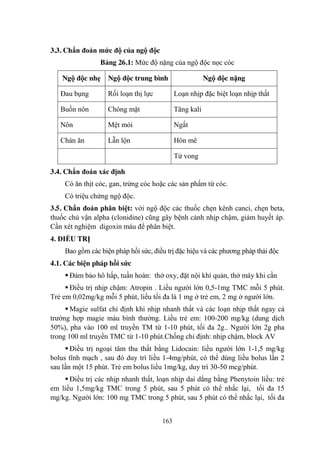 163
3.3. Chẩn đoán mức độ của ngộ độc
Bảng 26.1: Mức độ nặng của ngộ độc nọc cóc
Ngộ độc nhẹ Ngộ độc trung bình Ngộ độc nặng
Đau bụng Rối loạn thị lực Loạn nhịp đặc biệt loạn nhịp thất
Buồn nôn Chóng mặt Tăng kali
Nôn Mệt mỏi Ngất
Chán ăn Lẫn lộn Hôn mê
Tử vong
3.4. Chẩn đoán xác định
Có ăn thịt cóc, gan, trứng cóc hoặc các sản phẩm từ cóc.
Có triệu chứng ngộ độc.
3.5. Chẩn đoán phân biệt: với ngộ độc các thuốc chẹn kênh canci, chẹn beta,
thuốc chủ vận alpha (clonidine) cũng gây bệnh cảnh nhịp chậm, giảm huyết áp.
Cần xét nghiệm digoxin máu để phân biệt.
4. ĐIỀU TRỊ
Bao gồm các biện pháp hồi sức, điều trị đặc hiệu và các phƣơng pháp thải độc
4.1. Các biện pháp hồi sức
Đảm bảo hô hấp, tuần hoàn: thở oxy, đặt nội khí quản, thở máy khi cần
Điều trị nhịp chậm: Atropin . Liều ngƣời lớn 0,5-1mg TMC mỗi 5 phút.
Trẻ em 0,02mg/kg mỗi 5 phút, liều tối đa là 1 mg ở trẻ em, 2 mg ở ngƣời lớn.
Magie sulfat chỉ định khi nhịp nhanh thất và các loạn nhịp thất ngay cả
trƣờng hợp magie máu bình thƣờng. Liều trẻ em: 100-200 mg/kg (dung dịch
50%), pha vào 100 ml truyền TM từ 1-10 phút, tối đa 2g.. Ngƣời lớn 2g pha
trong 100 ml truyền TMC từ 1-10 phút.Chống chỉ định: nhịp chậm, block AV
Điều trị ngoại tâm thu thất bằng Lidocain: liều ngƣời lớn 1-1,5 mg/kg
bolus tĩnh mạch , sau đó duy trì liều 1-4mg/phút, có thể dùng liều bolus lần 2
sau lần một 15 phút. Trẻ em bolus liều 1mg/kg, duy trì 30-50 mcg/phút.
Điều trị các nhịp nhanh thất, loạn nhịp dai dẳng bằng Phenytoin liều: trẻ
em liều 1,5mg/kg TMC trong 5 phút, sau 5 phút có thể nhắc lại, tối đa 15
mg/kg. Ngƣời lớn: 100 mg TMC trong 5 phút, sau 5 phút có thể nhắc lại, tối đa
 