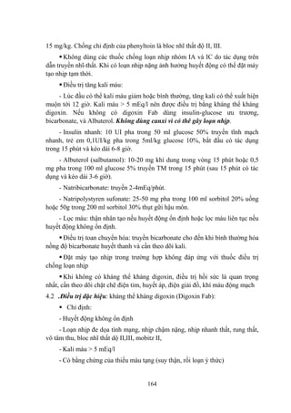164
15 mg/kg. Chống chỉ định của phenyltoin là bloc nhĩ thất độ II, III.
Không dùng các thuốc chống loạn nhịp nhóm IA và IC do tác dụng trên
dẫn truyền nhĩ-thất. Khi có loạn nhịp nặng ảnh hƣởng huyết động có thể đặt máy
tạo nhịp tạm thời.
Điều trị tăng kali máu:
- Lúc đầu có thể kali máu giảm hoặc bình thƣờng, tăng kali có thể xuất hiện
muộn tới 12 giờ. Kali máu > 5 mEq/l nên đƣợc điều trị bằng kháng thể kháng
digoxin. Nếu không có digoxin Fab dùng insulin-glucose ƣu trƣơng,
bicarbonate, và Albuterol. Không dùng canxi vì có thê gây loạn nhịp.
- Insulin nhanh: 10 UI pha trong 50 ml glucose 50% truyền tĩnh mạch
nhanh, trẻ em 0,1UI/kg pha trong 5ml/kg glucose 10%, bắt đầu có tác dụng
trong 15 phút và kéo dài 6-8 giờ.
- Albuterol (salbutamol): 10-20 mg khí dung trong vòng 15 phút hoặc 0,5
mg pha trong 100 ml glucose 5% truyền TM trong 15 phút (sau 15 phút có tác
dụng và kéo dài 3-6 giờ).
- Natribicarbonate: truyền 2-4mEq/phút.
- Natripolystyren sufonate: 25-50 mg pha trong 100 ml sorbitol 20% uống
hoặc 50g trong 200 ml sorbitol 30% thụt gữi hậu môn.
- Lọc máu: thận nhân tạo nếu huyết động ổn định hoặc lọc máu liên tục nếu
huyết động không ổn định.
Điều trị toan chuyển hóa: truyền bicarbonate cho đến khi bình thƣờng hóa
nồng độ bicarbonate huyết thanh và cần theo dõi kali.
Đặt máy tạo nhịp trong trƣờng hợp không đáp ứng với thuốc điều trị
chống loạn nhịp
Khi không có kháng thể kháng digoxin, điều trị hồi sức là quan trọng
nhất, cần theo dõi chặt chẽ điện tim, huyết áp, điện giải đồ, khí máu động mạch
4.2 .Điều trị đặc hiệu: kháng thể kháng digoxin (Digoxin Fab):
Chỉ định:
- Huyết động không ổn định
- Loạn nhịp đe dọa tính mạng, nhịp chậm nặng, nhịp nhanh thất, rung thất,
vô tâm thu, bloc nhĩ thất dộ II,III, mobitz II,
- Kali máu > 5 mEq/l
- Có bằng chứng của thiếu máu tạng (suy thận, rối loạn ý thức)
 