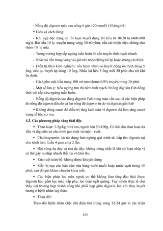 165
- Nồng độ digoxin máu sau uống 6 giờ >20 nmol/l (15,6ng/ml)
Liều và cách dùng:
- Khi ngộ độc nặng có rối loạn huyết động thì liều từ 10-20 lọ (400-800
mg)). Bắt đầu 10 lọ truyền trong vòng 30-60 phút, nếu cải thiện triệu chứng cho
thêm 10 lọ nữa.
- Trong trƣờng hợp sắp ngừng tuần hoàn thì cần truyền tĩnh mạch nhanh
- Nhắc lại liều trong vòng vài giờ nếu triệu chứng tái lại hoặc không cải thiện.
- Điều trị theo kinh nghiệm: nếu bệnh nhân có huyết động ổn định dùng 5
ống, nếu tụt huyết áp dùng 10 ống. Nhắc lại liều 5 ống mỗi 30 phút cho tới khi
ổn định.
- Cách pha một liều trong 100 ml natriclorua 0,9% truyền trong 30 phút.
- Một số lƣu ý: Nếu ngừng tim thì tiêm tĩnh mạch 20 ống digoxin Fab đồng
thời với cấp cứu ngừng tuần hoàn.
- Nồng độ digoxin sau dùng digoxin Fab trong máu vẫn cao vì các biện pháp
đo nồng độ digoxin đều đo cả hai nồng độ digoxin tự do và digoxin gắn Fab
Không dùng canci để điều trị tăng kali máu vì digoxin đã làm tăng canci
trong tế bào cơ tim.
4.3. Các phƣơng pháp tăng thải độc
Than hoạt: 1-2g/kg ở trẻ em, ngƣời lớn 50-100g. Có thể cho than hoạt đa
liều vì digitalis có chu trình gan ruột và ruột – ruột.
Cholestyramin: có tác dụng làm ngừng quá trình tái hấp thu digoxin tại
chu trình trên. Liều 4 gam chia 2 lần.
Đặt xông dạ dày và rửa dạ dày: không dùng nhất là khi có loạn nhịp vì
có thể gây ra nhịp nhanh thất và vô tâm thu.
Rửa ruột toàn bộ: không đƣợc khuyên dùng
Mắt: bị nọc cóc bắn vào: rửa bằng nƣớc muối hoặc nƣớc sạch trong 15
phút, sau đó gửi khám chuyên khoa mắt.
Các biện pháp lọc máu ngoài cơ thể không làm tăng đào thải đƣợc
digoxin bao gồm lọc máu hấp phụ, lọc máu ngắt quãng. Tuy nhiên thực tế cho
thấy vài trƣờng hợp thành công khi phối hợp giữa digoxin fab với thay huyết
tƣơng ở bệnh nhân suy thận.
Theo dõi:
Theo dõi bệnh nhân chặt chẽ điện tim trong vòng 12-24 giờ vì các triệu
 