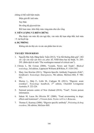 166
chứng có thể xuất hiện muộn.
Điện giải đồ: kali máu
Suy thận
Đo nồng độ glycosid tim
Rối loan màu: nhìn thấy màu vàng,màu nhƣ cầu vồng
5. TIÊN LƢỢNG VÀ BIẾN CHỨNG
Phụ thuộc vào mức độ của ngộ độc, vào mức độ loạn nhịp thất, kali máu
>5. tụt huyết áp.
6. DỰ PHÒNG
Không nên ăn thịt cóc và các sản phẩm làm từ cóc.
TÀI LIỆU THAM KHẢO
1. Nguyễn Đạt Anh, Đặng Quốc Tuấn (2012), “Các bất thƣờng điện giải”, Hồi
sức cấp cứu tiếp cận theo các phác đồ, NXB khoa học kỹ thuật, Tr. 285-
295. (Biên dịch từ sách “The washington manual of critical care”).
2. Christy L, Mc Cowan (2004), “Lizards, Newts and Toads”, Medical
toxicology, 3rd edition, Lippincott Williams &Wilkins, P. 1538-1542.
3. Mary Ann Howlan (2011), “Digoxin-Specific Antibody Fragments (Fab)”,
Goldfrank's Toxicologic Emergencies, 9th edition, McGraw-Hill, P. 946-
951.
4. Murray L., Daly F., Little M., Cadogan M. (2011), “Digoxin: acute
overdose”, Toxicology handbook, 2nd
edition, Churchill Livingstone
Australia, P. 222-226.
5. National poisons centre of New Zealand (2014), “Toad”, Toxinz poison
information.
6. Sakate M, Lucas De Oliveira PC (2000), “Toad envenoming in dogs:
effects and treatement”, J Venom.Anim. Toxins vol 6 n.1, Botucatu.
7. Thomas E, Kearnay (2006), “Digoxin specific antibody”, Poisoning & drug
overdose, 5th edition, McGraw-Hill.
 