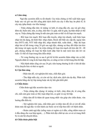 168
a) Lâm sàng
Ngộ độc aconitin diễn ra rất nhanh. Các triệu chứng có thể xuất hiện ngay
hoặc sau vài giờ sau khi uống phải dịch chiết của cây ô đầu hay ăn phải rễ, lá
cây này (phụ thuộc vào liều lƣợng).
- Triệu chứng đầu tiên: tê miệng và lƣỡi, tê cóng đầu chi, sau vài giờ chảy
đờm rãi, buồn nôn, nôn, ỉa chảy, khó thở. Co giật, mất tri giác, hạ thân nhiệt có thể
xảy ra. Triệu chứng đặc trƣng là mất cảm giác toàn cơ thể và rối loạn tim mạch.
- Rối loạn tim mạch: Rối loạn dẫn truyền, nhịp tim nhanh, xuất hiện loạn
nhịp tim đa dạng, đa hình thái: nhịp chậm, block nhĩ thất các cấp độ, ngoại tâm
thu (NTT) nhĩ, NTT thất nhịp đôi, nhịp nhanh thất, xoắn đỉnh.... Mặc dù loạn
nhịp tim sẽ hết trong vòng 24 giờ sau ngộ độc, nhƣng sự thay đổi điện tim kéo
dài trong vài ngày sau đó. Các triệu chứng rối loạn tim mạch chỉ kéo dài 24 - 48
giờ, nhƣng những rối loạn hệ thần kinh (đặc biệt là mệt mỏi) kéo dài tới vài
tuần. Có thể rối loạn trung khu điều nhiệt.
- Tử vong thƣờng xảy ra sau 6 giờ kể từ khi aconitin thâm nhập vào cơ thể.
Nguyên nhân tử vong là do loạn nhịp tim, co cứng cơ tim và liệt trung khu hô hấp.
- Nếu bệnh nhân sống sót sau 24 giờ, tiên lƣợng thƣờng là tốt vì khi đó độc
tố bị chuyển hóa và thải ra ngoài.
b) Cận lâm sàng
- Điện tâm đồ, xét nghiệm khí máu, chất điện giải.
- Thu thập mẫu cây, củ còn sót lại, dịch nôn, dịch rửa dạ dày. Phân tích
aconitin bằng sắc ký lớp mỏng hoặc sắc ký khí gắn khối phổ.
c) Chẩn đoán:
Chẩn đoán ngộ độc aconitin dựa vào:
- Triệu chứng đặc chƣng: tê miệng và lƣỡi, chảy đờm rãi, tê cóng đầu
chi, mất cảm giác toàn cơ thể, loạn nhịp tim, co giật và suy hô hấp.
- Điện tâm đồ là thăm dò quan trọng nhất vừa giúp cho chẩn đoán, vừa
hƣớng dẫn điều trị.
- Xét nghiệm khí máu, chất điện giải và điện tâm đồ rất có ích để chẩn
đoán mức độ ngộ độc và tiến hành các bƣớc xử trí tiếp theo đối với bệnh nhân.
- Hoàn cảnh ngộ độc (uống rƣợu có ngâm củ ô đầu, uống nhầm rƣợu có
ô đầu dùng cho xoa bóp ngoài,…). Phân tích độc chất tại các cơ sở có trang thiết
bị và cán bộ chuyên khoa.
d) Chẩn đoán phân biệt
 