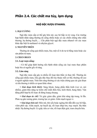 171
Phần 2.4. Các chất ma túy, lạm dụng
NGỘ ĐỘC RƯỢU ETHANOL
1. ĐẠI CƢƠNG
Ngộ độc rƣợu cấp có thể gây hôn mê, suy hô hấp và tử vong. Các trƣờng
hợp bệnh nhân nặng thƣờng do uống nhiều hoặc có các chiến chứng nhƣ chấn
thƣơng, hạ đƣờng huyết,…. Cần phân biệt ngộ độc rƣợu ethanol với các rƣợu
khác đặc biệt là methanol và ethylen glycol.
2. NGUYÊN NHÂN
Thƣờng do uống quá nhiều rƣợu, bia; một số ít do tự tử bằng rƣợu hoặc các
sản phẩm từ rƣợu.
3. CHẨN ĐOÁN
3.1. Loại rƣợu uống:
- Có thể giúp định hƣớng nếu bệnh nhân uống các loại rƣợu thực phẩm
hoặc bia có nguồn gốc rõ ràng.
3.2. Lâm sàng
Ngộ độc rƣợu cấp gây ra nhiều rối loạn tâm thần và thực thể. Thƣờng do
uống quá nhiều rƣợu, liều gây độc thay đổi tùy thuộc mỗi cơ thể, thƣờng rất cao
ở ngƣời nghiện rƣợu. Trên lâm sàng thƣờng có các triệu chứng qua các giai đoạn
và tổn thƣơng ở nhiều cơ quan khác nhau:
+ Giai đoạn kích thích: Sảng khoái, hƣng phấn thần kinh (vui vẻ, nói
nhiều), giảm khả năng tự kiềm chế (mất điều hòa, kích thích, hung hãn). Vận
động phối hợp bị rối loạn: đi đứng loạng choạng.
+ Giai đoạn ức chế: Tri giác giảm dần, giảm khả năng tập trung, lú lẫn.
Phản xạ gân xƣơng giảm, trƣơng lực cơ giảm. Giãn mạch ngoại vi.
+ Giai đoạn hôn mê: Hôn mê, thở yếu hoặc ngừng thở dẫn đến suy hô hấp,
viêm phổi sặc. Giãn mạch, tụt huyết áp, rối loạn nhịp tim, trụy mạch. Hạ thân
nhiệt. Hạ đƣờng huyết. Co giật, tiêu cơ vân, rối loạn điện giải, toan chuyển hóa.
 