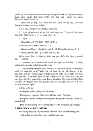 11
áp vẫn tụt, tiến hành đặt catheter tĩnh mạch trung tâm, đo CVP (áp lực tĩnh mạch
trung tâm), truyền dịch theo CVP, phối hợp với thuốc vận mạch
(Dopamin,Noradrenalin…),
- Đảm bảo hô hấp, tuần hoàn mới tiến hành rửa dạ dày, cho bơm
AntipoisBm hoăc than hoạt, sorbitol
c) Lợi tiểu cƣỡng bức và kiềm hoá nƣớc tiểu:
- Truyền dịch dựa vào áp lực tĩnh mạch trung tâm. Truyền để bệnh nhân
tiểu 4000 - 6000 ml/ 24 h với pH nƣớc tiểu 7 - 8.
- Truyền:
+ Natri chlorua 0,9 %: 2000 - 3000 ml/ 24 h.
+ Glucose 5 %: 2000 - 3000 ml/ 24 h.
+ Bicarbonat Natri: 1 -2 mEq/ kg mỗi 4 - 6 h để đạt pH nƣớc tiểu 7 - 8.
+ Bù kali chlorua pha 1 g vào mỗi chai 500 ml
d) Lọc ngoài thận: chỉ định suy thận, suy gan, nhiễm độc nặng (gardenal
máu > 4 mg %).
- Thận nhân tạo: bệnh nhân tỉnh nhanh, sau 6 giờ lọc thải đƣợc 1/2 lƣợng
barbituric trong máu, hoặc lọc hấp phụ resin.
- Trong trƣờng hợp bệnh nhân hôn mê sâu, tụt huyết áp cần lọc máu tĩnh
mạch tĩnh mạch liện tục (CVVH). Độc chất đƣợc thải trừ chậm hơn so với lọc
máu thẩm tách do vậy không gây ra hiện tƣợng tái phân bố độc chất, biểu hiện
lâm sàng sau khi lọc bệnh nhân đã tỉnh không bị hôn mê trở lại nhƣ trong lọc
máu thẩm tách. Kết quả nghiên cứu ở Trung tâm chống độc bệnh viện Bạch Mai
cho thấy CVVH giảm đƣợc thời gian hôn mê, thời gian thở máy so với 1 cuộc
lọc thận nhân tạo 4 giờ.
e) Điều trị hỗ trợ:
- Chống bội nhiễm: kháng sinh thích hợp.
- Chống đông: Lovenox 40mg: tiêm dƣới da bụng 1 ống/ngày.
- Phù phổi cấp tổn thƣơng do trào ngƣợc: Thông khí nhân tạo với PEEP,
hạn chế dịch.
- Đảm bảo dinh dƣỡng 30-40 Calo/kg/ngày, vệ sinh chống loét, vật lý trị liệu.
5. TIẾN TRIỂN VÀ BIẾN CHỨNG
Nếu không đƣợc điều trị, bệnh nhân tiến triển và có các biến chứng sau:
- Viêm phổi, xẹp phổi, loét mục, viêm loét.giác mạc.
 