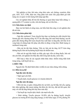 173
Xét nghiệm cơ bản: khí máu, công thức máu, urê, đƣờng, creatinin, điện
giải, AST, ALT, CPK, điện tim, tổng phân tích nƣớc tiểu giúp đánh giá tình
trạng các cơ quan và tiên lƣợng tình trạng ngộ độc.
Các xét nghiệm khác để tìm tổn thƣơng cơ quan khác hoặc biến chứng: x-
quang phổi, CT-scanner sọ não, siêu âm bụng, nội soi tiêu hóa…
3.3. Chẩn đoán xác định
Dựa vào hỏi bệnh có uống rƣợu, các biểu hiện lâm sàng và xét nghiệm nhƣ
đã nói trên.
3.2. Chẩn đoán phân biệt
- Ngộ độc methanol: Toan chuyển hóa thực sự thƣờng do chất chuyển hóa
format gây nên; khoảng trống ALTT lúc đầu tăng, khí máu bình thƣờng, sau đó
giảm dần nhƣng đồng thời toan chuyển hóa xuất hiện và tăng dần, kết thúc là tử
vong hoặc di chứng hoặc hồi phục nếu điều trị đúng và kịp thời. Định lƣợng có
methanol trong máu.
- Hôn mê do đái tháo đƣờng: Tiền sử, hôn mê do tăng ALTT kèm tăng
đƣờng huyết; hôn mê hạ đƣờng huyết hoặc do nhiễm toan.
- Hôn mê do ngộ độc thuốc an thần, gây ngủ: tiền sử dùng thuốc, hôn mê
sâu yên tĩnh, xét nghiệm tìm thấy độc chất trong dịch dạ dày, nƣớc tiểu.
- Rối loạn ý thức do các nguyên nhân khác nhau: nhiễm trùng thần kinh
trung ƣơng, xuất huyết nội sọ…
4. ĐIỀU TRỊ
Nguyên tắc: Ổn định bệnh nhân và điều trị các triệu chứng, biến chứng.
4.1. Điều trị cụ thể
Ngộ độc mức độ nhẹ:
+ Nghỉ ngơi yên tĩnh.
+ Truyền dịch, truyền glucose và vitamin nhóm B.
Ngộ độc mức độ nặng:
+ Hôn mê sâu, co giật, ứ đọng đờm rãi, tụt lƣỡi, suy hô hấp, thở yếu, ngừng
thở: nằm nghiêng, đặt canun miệng, hút đờm rãi, thở ôxy, đặt nội khí quản, thở
máy với chế độ tăng thông khí (tùy theo mức độ).
+ Tụt huyết áp: truyền dịch, thuốc vận mạch nếu cần.
+ Dinh dƣỡng: Truyền glucose 10-20% nếu hạ đƣờng huyết, (truyền
glucose ƣu trƣơng để bổ sung năng lƣợng), có thể bolus ngay 25-50 g đƣờng 50-
 