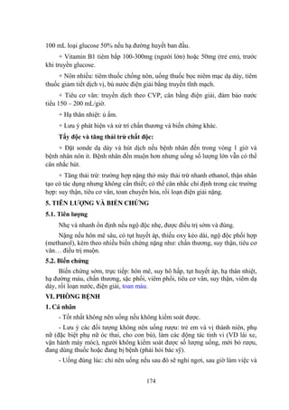 174
100 mL loại glucose 50% nếu hạ đƣờng huyết ban đầu.
+ Vitamin B1 tiêm bắp 100-300mg (ngƣời lớn) hoặc 50mg (trẻ em), trƣớc
khi truyền glucose.
+ Nôn nhiều: tiêm thuốc chống nôn, uống thuốc bọc niêm mạc dạ dày, tiêm
thuốc giảm tiết dịch vị, bù nƣớc điện giải bằng truyền tĩnh mạch.
+ Tiêu cơ vân: truyền dịch theo CVP, cân bằng điện giải, đảm bảo nƣớc
tiểu 150 – 200 mL/giờ.
+ Hạ thân nhiệt: ủ ấm.
+ Lƣu ý phát hiện và xử trí chấn thƣơng và biến chứng khác.
Tẩy độc và tăng thải trừ chất độc:
+ Đặt sonde dạ dày và hút dịch nếu bệnh nhân đến trong vòng 1 giờ và
bệnh nhân nôn ít. Bệnh nhân đến muộn hơn nhƣng uống số lƣợng lớn vẫn có thể
cân nhắc hút.
+ Tăng thải trừ: trƣờng hợp nặng thở máy thải trừ nhanh ethanol, thận nhân
tạo có tác dụng nhƣng không cần thiết; có thể cân nhắc chỉ định trong các trƣờng
hợp: suy thận, tiêu cơ vân, toan chuyển hóa, rối loạn điện giải nặng.
5. TIÊN LƢỢNG VÀ BIẾN CHỨNG
5.1. Tiên lƣợng
Nhẹ và nhanh ổn định nếu ngộ độc nhẹ, đƣợc điều trị sớm và đúng.
Nặng nếu hôn mê sâu, có tụt huyết áp, thiếu oxy kéo dài, ngộ độc phối hợp
(methanol), kèm theo nhiều biến chứng nặng nhƣ: chấn thƣơng, suy thận, tiêu cơ
vân… điều trị muộn.
5.2. Biến chứng
Biến chứng sớm, trực tiếp: hôn mê, suy hô hấp, tụt huyết áp, hạ thân nhiệt,
hạ đƣờng máu, chấn thƣơng, sặc phổi, viêm phổi, tiêu cơ vân, suy thận, viêm dạ
dày, rối loạn nƣớc, điện giải, toan máu.
VI. PHÒNG BỆNH
1. Cá nhân
- Tốt nhất không nên uống nếu không kiểm soát đƣợc.
- Lƣu ý các đối tƣợng không nên uống rƣợu: trẻ em và vị thành niên, phụ
nữ (đặc biệt phụ nữ óc thai, cho con bú), làm các động tác tinh vi (VD lái xe,
vận hành máy móc), ngƣời không kiểm soát đƣợc số lƣợng uống, mới bỏ rƣợu,
đang dùng thuốc hoặc đang bị bệnh (phải hỏi bác sỹ).
- Uống đúng lúc: chỉ nên uống nếu sau đó sẽ nghỉ ngơi, sau giờ làm việc và
 