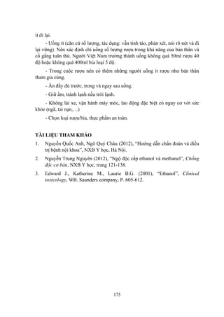 175
ít đi lại.
- Uống ít (căn cứ số lƣợng, tác dụng: vẫn tỉnh táo, phán xét, nói rõ nét và đi
lại vững). Nên xác định chỉ uống số lƣợng rƣợu trong khả năng của bản thân và
cố gắng tuân thủ. Ngƣời Việt Nam trƣởng thành uống không quá 50ml rƣợu 40
độ hoặc không quá 400ml bia loại 5 độ.
- Trong cuộc rƣợu nên có thêm những ngƣời uống ít rƣợu nhƣ bản thân
tham gia cùng.
- Ăn đầy đủ trƣớc, trong và ngay sau uống.
- Giữ ấm, tránh lạnh nếu trời lạnh.
- Không lái xe, vận hành máy móc, lao động đặc biệt có nguy cơ với sức
khỏe (ngã, tai nạn,…)
- Chọn loại rƣợu/bia, thực phẩm an toàn.
TÀI LIỆU THAM KHẢO
1. Nguyễn Quốc Anh, Ngô Quý Châu (2012), “Hƣớng dẫn chẩn đoán và điều
trị bệnh nội khoa”, NXB Y học, Hà Nội.
2. Nguyễn Trung Nguyên (2012), “Ngộ độc cấp ethanol và methanol”, Chống
độc cơ bản, NXB Y học, trang 121-138.
3. Edward J., Katherine M., Laurie B.G. (2001), “Ethanol”, Clinical
toxicology, WB. Saunders company, P. 605-612.
 