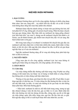 176
NGỘ ĐỘC RƯỢU METHANOL
1. ĐẠI CƢƠNG
Methanol thƣờng đƣợc gọi là cồn công nghiệp, thƣờng có nhiều công dụng
khác nhau: làm sơn, dung môi… tuy nhiên chất này rất độc với cơ thể và hoàn
toàn không đƣợc dùng làm rƣợu thực phẩm nhƣ ethanol.
Methanol đƣợc hấp thu nhanh chóng và hoàn toàn qua đƣờng tiêu hoá, thể
tích phân bố 0,7L/kg, không gắn với protein huyết tƣơng. Phần lớn đƣợc chuyển
hoá qua gan nhƣng chậm. Bản thân chất mẹ methanol tác dụng giống ethanol
(các biểu hiện kiểu “say rƣợu”), nhƣng sau đó methanol chuyển hóa thành a xít
formic, sau đó thành formate, gây nhiễm toan chuyển hóa, độc với các tạng, đặc
biệt là thần kinh và thị giác.
Khi trong rƣợu uống có cả ethanol và methanol thì chuyển hóa gây độc của
methanol xuất hiện chậm hơn và biểu hiện nhiễm độc muộn, bệnh nhân và thày
thuốc có thể chỉ chú ý đến ngộ độc kiểu ethanol lúc đầu và dễ bỏ sót giai đoạn
ngộ độc thực sự về sau của methanol.
Ngộ độc methanol thƣờng nặng, dễ tử vong nếu không đƣợc phát hiện kịp
thời và điều trị tích cực.
2. NGUYÊN NHÂN
Uống rƣợu pha từ cồn công nghiệp, methanol (các loại rƣợu không rõ
nguồn gốc) hoặc uống các dung môi, cồn công nghiệp, cồn sát trùng,
3. CHẨN ĐOÁN
3.1. Lâm sàng
Các triệu chứng nhiễm độc thƣờng xuất hiện trong vòng 30 phút sau uống
nhƣng có thể muộn hơn, tuỳ thuộc vào số lƣợng và bệnh nhân có uống ethanol
hay không (nếu có triệu chứng xuất hiện chậm hơn).
Thƣờng có hai giai đoạn, giai đoạn kín đáo (vài giờ đến 30 giờ đầu) và giai
đoạn ngộ độc rõ tiếp theo sau. Vì triệu chứng lúc đầu thƣờng kín đáo và nhẹ (ức
chế nhẹ thần kinh, an thần, vô cảm) nên thƣờng bị bỏ qua hoặc trẻ nhỏ không
đƣợc phát hiện. Biểu hiện thƣờng gặp là:
+ Thần kinh: methanol là chất ức chế thần kinh trung ƣơng, tƣơng tự ngộ
độc ethanol nhƣng ở mức độ nhẹ hơn, gây an thần và vô cảm. Bệnh nhân khi
đến viện thƣờng còn tỉnh táo nhƣng rất đau đầu, chóng mặt, sau đó có thể gặp
các triệu chứng: quên, bồn chồn, hƣng cảm, ngủ lịm, lẫn lộn, hôn mê, co giật.
Khi ngộ độc nặng có thể có xuất huyết hoặc nhồi máu nhân bèo, tụt não.
 