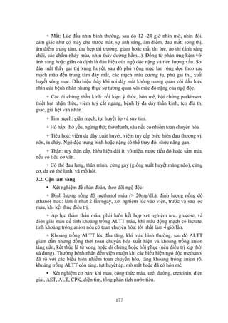 177
+ Mắt: Lúc đầu nhìn bình thƣờng, sau đó 12 -24 giờ nhìn mờ, nhìn đôi,
cảm giác nhƣ có mây che trƣớc mắt, sợ ánh sáng, ám điểm, đau mắt, song thị,
ám điểm trung tâm, thu hẹp thị trƣờng, giảm hoặc mất thị lực, ảo thị (ánh sáng
chói, các chấm nhảy múa, nhìn thấy đƣờng hầm...). Đồng tử phản ứng kém với
ánh sáng hoặc giãn cố định là dấu hiệu của ngộ độc nặng và tiên lƣợng xấu. Soi
đáy mắt thấy gai thị xung huyết, sau đó phù võng mạc lan rộng dọc theo các
mạch máu đến trung tâm đáy mắt, các mạch máu cƣơng tụ, phù gai thị, xuất
huyết võng mạc. Dấu hiệu thấy khi soi đáy mắt không tƣơng quan với dấu hiệu
nhìn của bệnh nhân nhƣng thực sự tƣơng quan với mức độ nặng của ngộ độc.
+ Các di chứng thần kinh: rối loạn ý thức, hôn mê, hội chứng parkinson,
thiết hụt nhận thức, viêm tuỷ cắt ngang, bệnh lý đa dây thần kinh, teo đĩa thị
giác, giả liệt vận nhãn.
+ Tim mạch: giãn mạch, tụt huyết áp và suy tim.
+ Hô hấp: thở yếu, ngừng thở; thở nhanh, sâu nếu có nhiễm toan chuyển hóa.
+ Tiêu hoá: viêm dạ dày xuất huyết, viêm tuỵ cấp biểu hiện đau thƣợng vị,
nôn, ỉa chảy. Ngộ độc trung bình hoặc nặng có thể thay đổi chức năng gan.
+ Thận: suy thận cấp, biểu hiện đái ít, vô niệu, nƣớc tiểu đỏ hoặc sẫm màu
nếu có tiêu cơ vân.
+ Có thể đau lƣng, thân mình, cứng gáy (giống xuất huyết màng não), cứng
cơ, da có thể lạnh, vã mồ hôi.
3.2. Cận lâm sàng
Xét nghiệm để chẩn đoán, theo dõi ngộ độc:
+ Định lƣợng nồng độ methanol máu (> 20mg/dL), định lƣợng nồng độ
ethanol máu: làm ít nhất 2 lần/ngày, xét nghiệm lúc vào viện, trƣớc và sau lọc
máu, khi kết thúc điều trị.
+ Áp lực thẩm thấu máu, phải luôn kết hợp xét nghiệm ure, glucose, và
điện giải máu để tính khoảng trống ALTT máu, khí máu động mạch có lactate,
tính khoảng trống anion nếu có toan chuyển hóa: tốt nhất làm 4 giờ/lần.
+ Khoảng trống ALTT lúc đầu tăng, khí máu bình thƣờng, sau đó ALTT
giảm dần nhƣng đồng thời toan chuyển hóa xuất hiện và khoảng trống anion
tăng dần, kết thúc là tử vong hoặc di chứng hoặc hồi phục (nếu điều trị kịp thời
và đúng). Thƣờng bệnh nhân đến viện muộn khi các biểu hiện ngộ độc methanol
đã rõ với các biểu hiện nhiễm toan chuyển hóa, tăng khoảng trống anion rõ,
khoảng trống ALTT còn tăng, tụt huyết áp, mờ mắt hoặc đã có hôn mê.
Xét nghiệm cơ bản: khí máu, công thức máu, urê, đƣờng, creatinin, điện
giải, AST, ALT, CPK, điện tim, tổng phân tích nƣớc tiểu.
 