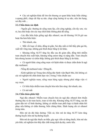 178
Các xét nghiệm khác để tìm tổn thƣơng cơ quan khác hoặc biến chứng:
x-quang phổi, chụp cắt lớp sọ não, chụp cộng hƣởng từ sọ não, siêu âm bụng,
soi đáy mắt…
3.3. Chẩn đoán xác định
- Nguồn gốc: thƣờng do uống rƣợu lậu, cồn công nghiệp, cồn tẩy sơn, véc
ni, lau chùi hoặc cho các mục đích khác không phải để uống.
- Lúc đầu biểu hiện giống ngộ độc ethanol, sau đó khoảng 18-24 giờ sau
hoặc lâu hơn biểu hiện:
Thở nhanh, sâu.
Mắt: rối loạn về nhìn, đồng tử giãn. Soi đáy mắt có thể thấy phù gai thị,
xuất tiết võng mạc, không giải thích đƣợc bằng lý do khác.
Khoảng trống ALTT tăng lúc đầu sau đó giảm dần, đồng thời nhiễm
toan chuyển hóa xuất hiện, khoảng trống anion tăng và nặng dần. Toan chuyển
hóa nhƣng lactate và xêtôn thấp, không giải thích đƣợc bằng lý do khác.
Có ngƣời khác cùng uống rƣợu với bệnh nhân và đƣợc chẩn đoán là ngộ
độc methanol.
- Nồng độ methanol máu >20mg/dL.
- Kinh nghiệm tại Trung tâm chống độc bệnh viện Bạch Mai, khi không có
các xét nghiệm thì chẩn đoán dựa vào 2 trong 3 tiêu chuẩn sau:
Ngƣời nghiện rƣợu, uống rƣợu hàng ngày nhƣng phải nhập viện vì
say rƣợu.
Có biểu hiện nhiễm toan chuyển hóa trên lâm sàng: thở nhanh, sâu.
Có mờ mắt
3.4. Chẩn đoán phân biệt
Ngộ độc ethanol: Nhiễm toan chuyển hóa do ngộ độc ethanol đơn thuần
thƣờng nhẹ và do toan lactic, toan xê tôn nhẹ. Khoảng trống ALTT tăng, sau đó
giảm dần trở về bình thƣờng, không có nhiễm toan phối hợp và bệnh nhân hồi
phục nếu không có chấn thƣơng, biến chứng khác. Định lƣợng chỉ có ethanol
trong máu.
Hôn mê do đái tháo đƣờng: Tiền sử, hôn mê do tăng ALTT kèm tăng
đƣờng huyết; hôn mê hạ đƣờng huyết.
Hôn mê do ngộ độc thuốc an thần, gây ngủ: tiền sử dùng thuốc, hôn mê sâu
yên tĩnh, xét nghiệm tìm thấy độc chất trong dịch dạ dày, nƣớc tiểu.
 