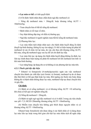 180
+ Lọc máu cơ thể: có tính quyết định
(1) Chỉ định: bệnh nhân đƣợc chẩn đoán ngộ độc methanol có:
+ Nồng độ methanol máu > 50mg/dL hoặc khoảng trống ALTT >
10mOsm/kg.
+ Toan chuyển hóa rõ bất kể nồng độ methanol.
+ Bệnh nhân có rối loạn về nhìn.
+ Suy thận không đáp ứng với điều trị thƣờng quy.
+ Ngộ độc methanol ở ngƣời nghiện rƣợu bất kể nồng độ methanol máu
(2) Phƣơng thức lọc:
+ Lọc máu thẩm tách (thận nhân tạo): cho bệnh nhân huyết động ổn định
(huyết áp bình thƣờng, không bị suy tim nặng). Có thể có hiện tƣợng tái phân bố
methanol từ các tổ chức trở lại máu, do vậy cần theo dõi khoảng trống ALTT,
khí máu, nồng độ methanol ngay sau lọc để xét chỉ định lọc tiếp.
+ Lọc máu liên tục: áp dụng cho bệnh nhân huyết động không ổn định, lọc
liên tục tránh đƣợc hiện tƣợng tái phân bố methanol tới khi methanol âm tính và
khí máu bình thƣờng.
+ Lọc màng bụng: áp dụng cho cơ sở không có các phƣơng tiện lọc máu trên.
4.2.3. Thuốc giải độc đặc hiệu
* Ethanol và fomepizole (4-methylpyrazole): ngăn cản việc methanol
chuyển hóa thành các chất độc (axit formic và format), methanol tự do sẽ đƣợc
đào thải khỏi cơ thể qua thận hoặc lọc máu. Khi ngừng các thuốc này hoặc dùng
không đủ và bệnh nhân không đƣợc lọc máu, methanol tiếp tục đƣợc chuyển hóa
và gây độc.
Chỉ định:
(1) Bệnh sử có uống methanol, và có khoảng trống ALTT >10 mOsm/kg
khi chƣa có kết quả xét nghiệm nồng độ.
(2) Nồng độ methanol > 20mg/dL.
(3) Bệnh sử nghi ngờ ngộ độc methanol và có ít nhất 2 trong các tiêu chuẩn
sau: pH <7,3; HCO3<20mmHg; khoảng trống ALTT >10mOsm/kg.
(4) Nhiễm toan chuyển hóa không giải thích đƣợc nguyên nhân và có
khoảng trống ALTT >10mOsm/kg.
Ethanol hoặc fomedizole nên đƣợc dùng ở các bệnh nhân sẽ và đang đƣợc
lọc máu liên tục hoặc trong thời gian chờ đợi lọc máu thẩm tách để ngăn chặn
 