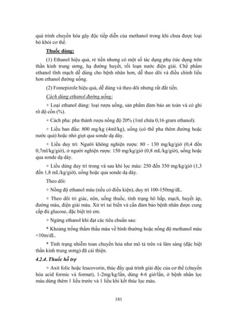 181
quá trình chuyển hóa gây độc tiếp diễn của methanol trong khi chƣa đƣợc loại
bỏ khỏi cơ thể.
Thuốc dùng:
(1) Ethanol hiệu quả, rẻ tiền nhƣng có một số tác dụng phụ (tác dụng trên
thần kinh trung ƣơng, hạ đƣờng huyết, rối loạn nƣớc điện giải. Chế phẩm
ethanol tĩnh mạch dễ dùng cho bệnh nhân hơn, dễ theo dõi và điều chỉnh liều
hơn ethanol đƣờng uống.
(2) Fomepizole hiệu quả, dễ dùng và theo dõi nhƣng rất đắt tiền.
Cách dùng ethanol đường uống:
+ Loại ethanol dùng: loại rƣợu uống, sản phẩm đảm bảo an toàn và có ghi
rõ độ cồn (%).
+ Cách pha: pha thành rƣợu nồng độ 20% (1ml chứa 0,16 gram ethanol).
+ Liều ban đầu: 800 mg/kg (4ml/kg), uống (có thể pha thêm đƣờng hoặc
nƣớc quả) hoặc nhỏ giọt qua sonde dạ dày.
+ Liều duy trì: Ngƣời không nghiện rƣợu: 80 - 130 mg/kg/giờ (0,4 đến
0,7ml/kg/giờ), ở ngƣời nghiện rƣợu: 150 mg/kg/giờ (0,8 mL/kg/giờ), uống hoặc
qua sonde dạ dày.
+ Liều dùng duy trì trong và sau khi lọc máu: 250 đến 350 mg/kg/giờ (1,3
đến 1,8 mL/kg/giờ), uống hoặc qua sonde dạ dày.
Theo dõi:
+ Nồng độ ethanol máu (nếu có điều kiện), duy trì 100-150mg/dL.
+ Theo dõi tri giác, nôn, uống thuốc, tình trạng hô hấp, mạch, huyết áp,
đƣờng máu, điện giải máu. Xử trí tai biến và cần đảm bảo bệnh nhân đƣợc cung
cấp đủ glucose, đặc biệt trẻ em.
+ Ngừng ethanol khi đạt các tiêu chuẩn sau:
* Khoảng trống thẩm thấu máu về bình thƣờng hoặc nồng độ methanol máu
<10m/dL.
* Tình trạng nhiễm toan chuyển hóa nhƣ mô tả trên và lâm sàng (đặc biệt
thần kinh trung ƣơng) đã cải thiện.
4.2.4. Thuốc hỗ trợ
+ Axit folic hoặc leucovorin, thúc đẩy quá trình giải độc của cơ thể (chuyển
hóa acid formic và format), 1-2mg/kg/lần, dùng 4-6 giờ/lần, ở bệnh nhân lọc
máu dùng thêm 1 liều trƣớc và 1 liều khi kết thúc lọc máu.
 