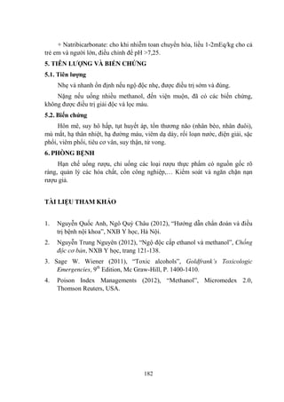 182
+ Natribicarbonate: cho khi nhiễm toan chuyển hóa, liều 1-2mEq/kg cho cả
trẻ em và ngƣời lớn, điều chỉnh để pH >7,25.
5. TIÊN LƢỢNG VÀ BIẾN CHỨNG
5.1. Tiên lƣợng
Nhẹ và nhanh ổn định nếu ngộ độc nhẹ, đƣợc điều trị sớm và đúng.
Nặng nếu uống nhiều methanol, đến viện muộn, đã có các biến chứng,
không đƣợc điều trị giải độc và lọc máu.
5.2. Biến chứng
Hôn mê, suy hô hấp, tụt huyết áp, tổn thƣơng não (nhân bèo, nhân đuôi),
mù mắt, hạ thân nhiệt, hạ đƣờng máu, viêm dạ dày, rối loạn nƣớc, điện giải, sặc
phổi, viêm phổi, tiêu cơ vân, suy thận, tử vong.
6. PHÒNG BỆNH
Hạn chế uống rƣợu, chỉ uống các loại rƣợu thực phẩm có nguồn gốc rõ
ràng, quản lý các hóa chất, cồn công nghiệp,… Kiểm soát và ngăn chặn nạn
rƣợu giả.
TÀI LIỆU THAM KHẢO
1. Nguyễn Quốc Anh, Ngô Quý Châu (2012), “Hƣớng dẫn chẩn đoán và điều
trị bệnh nội khoa”, NXB Y học, Hà Nội.
2. Nguyễn Trung Nguyên (2012), “Ngộ độc cấp ethanol và methanol”, Chống
độc cơ bản, NXB Y học, trang 121-138.
3. Sage W. Wiener (2011), “Toxic alcohols”, Goldfrank’s Toxicologic
Emergencies, 9th
Edition, Mc Graw-Hill, P. 1400-1410.
4. Poison Index Managements (2012), “Methanol”, Micromedex 2.0,
Thomson Reuters, USA.
 