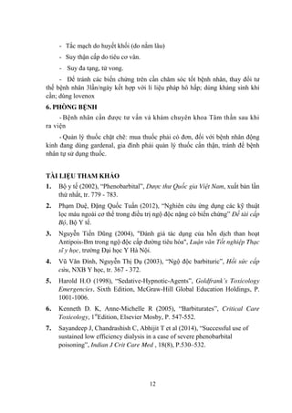 12
- Tắc mạch do huyết khối (do nằm lâu)
- Suy thận cấp do tiêu cơ vân.
- Suy đa tạng, tử vong.
- Để tránh các biến chứng trên cần chăm sóc tốt bệnh nhân, thay đổi tƣ
thế bệnh nhân 3lần/ngày kết hợp với lí liệu pháp hô hấp; dùng kháng sinh khi
cần; dùng lovenox
6. PHÒNG BỆNH
- Bệnh nhân cần đƣợc tƣ vấn và khám chuyên khoa Tâm thần sau khi
ra viện
- Quản lý thuốc chặt chẽ: mua thuốc phải có đơn, đối với bệnh nhân động
kinh đang dùng gardenal, gia đình phải quản lý thuốc cẩn thận, tránh để bệnh
nhân tự sử dụng thuốc.
TÀI LIỆU THAM KHẢO
1. Bộ y tế (2002), “Phenobarbital”, Dược thư Quốc gia Việt Nam, xuất bản lần
thứ nhất, tr. 779 - 783.
2. Phạm Duệ, Đặng Quốc Tuấn (2012), “Nghiên cứu ứng dụng các kỹ thuật
lọc máu ngoài cơ thể trong điều trị ngộ độc nặng có biến chứng” Đề tài cấp
Bộ, Bộ Y tế.
3. Nguyễn Tiến Dũng (2004), "Đánh giá tác dụng của hỗn dịch than hoạt
Antipois-Bm trong ngộ độc cấp đƣờng tiêu hóa", Luận văn Tốt nghiệp Thạc
sĩ y học, trƣờng Đại học Y Hà Nội.
4. Vũ Văn Đính, Nguyễn Thị Dụ (2003), “Ngộ độc barbituric”, Hồi sức cấp
cứu, NXB Y học, tr. 367 - 372.
5. Harold H.O (1998), “Sedative-Hypnotic-Agents”, Goldfrank’s Toxicology
Emergencies, Sixth Edition, McGraw-Hill Global Education Holdings, P.
1001-1006.
6. Kenneth D. K, Anne-Michelle R (2005), “Barbiturates”, Critical Care
Toxicology, 1st
Edition, Elsevier Mosby, P. 547-552.
7. Sayandeep J, Chandrashish C, Abhijit T et al (2014), “Successful use of
sustained low efficiency dialysis in a case of severe phenobarbital
poisoning”, Indian J Crit Care Med , 18(8), P.530–532.
 