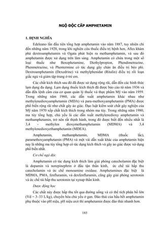 183
NGỘ ĐỘC CẤP AMPHETAMIN
1. ĐỊNH NGHĨA
Edeleano lần đầu tiên tổng hợp amphetamin vào năm 1887, tuy nhiên chỉ
đến những năm 1920, trong khi nghiên cứu thuốc điều trị bệnh hen, Alles khám
phá dextroamphetamin và Ogata phát hiện ra methamphetamin, và sau đó
amphetamin đƣợc xử dụng trên lâm sàng. Amphetamin có chứa trong một số
loại thuốc nhƣ Benzphetamine, Diethylpropion, Phendimetrazine,
Phenmetrazine, và Phentermine có tác dụng gây chán ăn điều trị béo phì.
Dextroamphetamin (Dexedrine) và methylphenidat (Ritalin) điều trị rối loạn
giấc ngủ và giảm tập trung ở trẻ em.
Các chất kích thích sau đó đã đƣợc sử dụng rộng rãi, dẫn đến các hình thức
lạm dụng đa dạng. Lạm dụng thuốc kích thích đã đƣợc báo cáo từ năm 1936 và
dẫn đến lệnh cấm của cơ quan quản lý thuốc và thực phẩm Mỹ vào năm 1959.
Trong những năm 1960, các dẫn xuất amphetamin khác nhau nhƣ
methylenedioxyamphetamin (MDA) và para-methoxyamphetamin (PMA) đƣợc
phổ biến rộng rãi nhƣ chất gây ảo giác. Đạo luật kiểm soát chất gây nghiện của
Mỹ năm 1970 xếp chất kích thích trong nhóm ma túy. Trong những năm 1980,
ma túy tổng hợp, chủ yếu là các dẫn xuất methylenedioxy amphetamin và
methamphetamin, trở nên rất thịnh hành, trong đó đƣợc biết đến nhiều nhất là
3,4 - methylen dioxymethamphetamin (MDMA) và 3,4
methylenedioxyethamphetamin (MDEA).
Amphetamin, methamphetamin, MDMA (thuốc lắc),
paramethoxyamphetamin (PMA) và một vài dẫn xuất khác của amphetamin hiện
nay là những ma túy tổng hợp có tác dụng kích thích và gây ảo giác đƣợc xử dụng
phổ biến nhất.
Cơ chế ngộ độc
Amphetamin có tác dụng kích thích làm giải phóng catecholamin đặc biệt
là dopamin và norepinephrin ở đầu tận thần kinh, ức chế tái hấp thu
catecholamin và ức chế monoamine oxidase. Amphetamines đặc biệt là
MDMA, PMA, fenfluramin, và dexfenfluramin, cũng gây giải phóng serotonin
và ức chế tái hấp thu serotonin tại xynap thần kinh.
Dược động học
Các chất này đƣợc hấp thu tốt qua đƣờng uống và có thể tích phân bố lớn
(Vd = 3–33 L/kg), chuyển hóa chủ yếu ở gan. Đào thải của hầu hết amphetamin
phụ thuộc vào pH niệu, pH niệu axit thì amphetamin đƣợc đào thải nhanh hơn.
 