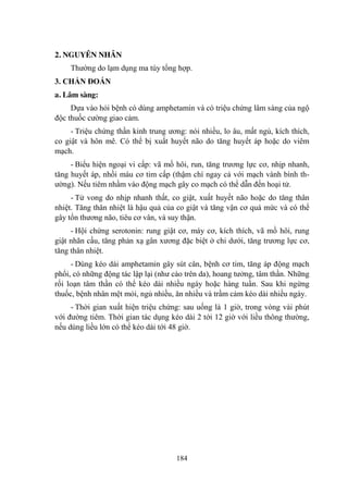 184
2. NGUYÊN NHÂN
Thƣờng do lạm dụng ma túy tổng hợp.
3. CHẨN ĐOÁN
a. Lâm sàng:
Dựa vào hỏi bệnh có dùng amphetamin và có triệu chứng lâm sàng của ngộ
độc thuốc cƣờng giao cảm.
- Triệu chứng thần kinh trung ƣơng: nói nhiều, lo âu, mất ngủ, kích thích,
co giật và hôn mê. Có thể bị xuất huyết não do tăng huyết áp hoặc do viêm
mạch.
- Biểu hiện ngoại vi cấp: vã mồ hôi, run, tăng trƣơng lực cơ, nhịp nhanh,
tăng huyết áp, nhồi máu cơ tim cấp (thậm chí ngay cả với mạch vành bình th-
ƣờng). Nếu tiêm nhầm vào động mạch gây co mạch có thể dẫn đến hoại tử.
- Tử vong do nhịp nhanh thất, co giật, xuất huyết não hoặc do tăng thân
nhiệt. Tăng thân nhiệt là hậu quả của co giật và tăng vận cơ quá mức và có thể
gây tổn thƣơng não, tiêu cơ vân, và suy thận.
- Hội chứng serotonin: rung giật cơ, máy cơ, kích thích, vã mồ hôi, rung
giật nhãn cầu, tăng phản xạ gân xƣơng đặc biệt ở chi dƣới, tăng trƣơng lực cơ,
tăng thân nhiệt.
- Dùng kéo dài amphetamin gây sút cân, bệnh cơ tim, tăng áp động mạch
phổi, có những động tác lập lại (nhƣ cào trên da), hoang tƣởng, tâm thần. Những
rối loạn tâm thần có thể kéo dài nhiều ngày hoặc hàng tuần. Sau khi ngừng
thuốc, bệnh nhân mệt mỏi, ngủ nhiều, ăn nhiều và trầm cảm kéo dài nhiều ngày.
- Thời gian xuất hiện triệu chứng: sau uống là 1 giờ, trong vòng vài phút
với đƣờng tiêm. Thời gian tác dụng kéo dài 2 tới 12 giờ với liều thông thƣờng,
nếu dùng liều lớn có thể kéo dài tới 48 giờ.
 