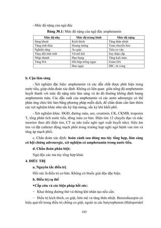 185
- Mức độ nặng của ngộ độc
Bảng 30.1: Mức độ nặng của ngộ độc amphetamin
Mức độ nhẹ Mức độ trung bình Mức độ nặng
Sảng khoái Kích thích Tăng thân nhiệt
Tăng tỉnh thức Hoang tƣởng Toan chuyển hóa
Nghiến răng Ảo giác Tiêu cơ vân
Thay đổi tính tình Vã mồ hôi Suy thận cấp
Nhịp nhanh Đau bụng Tăng kali máu
Tăng HA Hồi hộp trống ngực Giảm HA
Đau ngực DIC, tử vong
b. Cận lâm sàng
- Xét nghiệm đặc hiệu: amphetamin và các dẫn chất đƣợc phát hiện trong
nƣớc tiểu, giúp chẩn đoán xác định. Không có liên quan giữa nồng độ amphetamin
huyết thanh với mức độ nặng trên lâm sàng và do đó thƣờng không định lƣợng
amphetamin máu. Các dẫn xuất của amphetamin và các amin adrenergic có thể
phản ứng chéo khi làm bằng phƣơng pháp miễn dịch, để chẩn đoán cần làm thêm
các xét nghiệm khác nhƣ sắc ký lớp mỏng, sắc ký khí khối phổ.
- Xét nghiệm khác: ĐGĐ, đƣờng máu, ure, creatinin, CK, CKMB, troponin
T, tổng phân tích nƣớc tiểu, đông máu cơ bản. Điện tim 12 chuyển đạo và mắc
monitor theo dõi điện tim, CT sọ não (nếu nghi ngờ xuất huyết não). Siêu âm
tim và đặt catheter động mạch phổi trong trƣờng hợp nghi ngờ bệnh van tim và
tăng áp mạch phổi.
c. Chẩn đoán xác định: hoàn cảnh sau dùng ma túy tổng hợp, lâm sàng
có hội chứng adrenergic, xét nghiệm có amphetamin trong nƣớc tiểu.
d. Chẩn đoán phân biệt:
Ngộ độc các ma túy tổng hợp khác
4. ĐIỀU TRỊ
a. Nguyên tắc điều trị
Hồi sức là điều trị cơ bản. Không có thuốc giải độc đặc hiệu.
b. Điều trị cụ thể
Cấp cứu và các biện pháp hồi sức:
− Khai thông đƣờng thở và thông khí nhân tạo nếu cần.
− Điều trị kích thích, co giật, hôn mê và tăng thân nhiệt. Benzodiazepin có
hiệu quả tốt trong điều trị chống co giật, ngoài ra các butyrophenon (Haloperidol
 