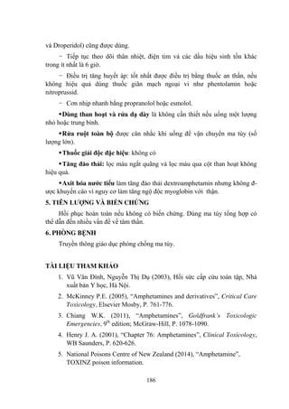 186
và Droperidol) cũng đƣợc dùng.
− Tiếp tục theo dõi thân nhiệt, điện tim và các dấu hiệu sinh tồn khác
trong ít nhất là 6 giờ.
− Điều trị tăng huyết áp: tốt nhất đƣợc điều trị bằng thuốc an thần, nếu
không hiệu quả dùng thuốc giãn mạch ngoại vi nhƣ phentolamin hoặc
nitroprussid.
− Cơn nhịp nhanh bằng propranolol hoặc esmolol.
Dùng than hoạt và rửa dạ dày là không cần thiết nếu uống một lƣợng
nhỏ hoặc trung bình.
Rửa ruột toàn bộ đƣợc cân nhắc khi uống để vận chuyển ma túy (số
lƣợng lớn).
Thuốc giải độc đặc hiệu: không có
Tăng đào thải: lọc máu ngắt quãng và lọc máu qua cột than hoạt không
hiệu quả.
Axit hóa nƣớc tiểu làm tăng đào thải dextroamphetamin nhƣng không đ-
ƣợc khuyến cáo vì nguy cơ làm tăng ngộ độc myoglobin với thận.
5. TIÊN LƢỢNG VÀ BIẾN CHỨNG
Hồi phục hoàn toàn nếu không có biến chứng. Dùng ma túy tổng hợp có
thể dẫn đến nhiều vấn đề về tâm thần.
6. PHÒNG BỆNH
Truyền thông giáo dục phòng chống ma túy.
TÀI LIỆU THAM KHẢO
1. Vũ Văn Đính, Nguyễn Thị Dụ (2003), Hồi sức cấp cứu toàn tập, Nhà
xuất bản Y học, Hà Nội.
2. McKinney P.E. (2005), “Amphetamines and derivatives”, Critical Care
Toxicology, Elsevier Mosby, P. 761-776.
3. Chiang W.K. (2011), “Amphetamines”, Goldfrank’s Toxicologic
Emergencies, 9th
edition; McGraw-Hill, P. 1078-1090.
4. Henry J. A. (2001), “Chapter 76: Amphetamines”, Clinical Toxicology,
WB Saunders, P. 620-626.
5. National Poisons Centre of New Zealand (2014), “Amphetamine”,
TOXINZ poison information.
 