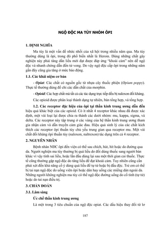 187
NGỘ ĐỘC MA TÚY NHÓM ÔPI
1. ĐỊNH NGHĨA
Ma túy là một vấn đề nhức nhối của xã hội trong nhiều năm qua. Ma túy
thƣờng dùng là ôpi, trong đó phổ biến nhất là Heroin. Dùng những chất gây
nghiện này phải tăng dần liều mới đạt đƣợc đáp ứng “khoái cảm” nên dễ ngộ
độc và nhanh chóng dẫn đến tử vong. Do vậy ngộ độc cấp ôpi trong những năm
gần đây cũng gia tăng ở mức báo động.
1.1. Các khái niệm cơ bản
- Opiat: Các chất có nguồn gốc từ nhựa cây thuốc phiện (Opium poppy).
Thực tế thƣờng dùng để chỉ các dẫn chất của morphin.
- Opioid: Các hợp chất mà tất cả các tác dụng trực tiếp đều bị naloxon đối kháng.
Các opioid đƣợc phân loại thành dạng tự nhiên, bán tổng hợp, và tổng hợp.
1.2. Các receptor đặc hiệu của ôpi tại thần kinh trung ƣơng dẫn đến
hiệu quả khác biệt của các opioid. Có ít nhất 4 receptor khác nhau đã đƣợc xác
định, một vài loại lại đƣợc chia ra thành các dƣới nhóm: mu, kappa, sigma, và
delta. Các receptor này tập trung ở các vùng của hệ thần kinh trung ƣơng tham
gia nhận cảm và dẫn truyền cảm giác đau. Hiệu quả sinh lý của các chất kích
thích các receptor ôpi thuần túy chủ yếu trung gian qua receptor mu. Một vài
chất đối kháng ôpi thuần túy (naloxon, naltrexon) tác dụng trên cả 4 receptor.
2. NGUYÊN NHÂN
Bệnh nhân NĐC ôpi đến viện có thể sau chích, hút, hít hoặc do đƣờng qua
da. Ngƣời nghiện ma túy thƣờng bị quá liều do đổi dùng thuốc sang ngƣời bán
khác vì vậy tính sai liều, hoặc lần đầu dùng lại sau một thời gian cai thuốc. Thực
tế cũng thƣờng gặp ngộ độc do tăng liều để đạt khoái cảm. Tuy nhiên cũng cần
phải xét đến khả năng cố ý dùng quá liều để tự tử hoặc bị đầu độc. Trẻ em có thể
bị tai nạn ngộ độc do uống viên ôpi hoặc dán hay uống các miếng dán ngoài da.
Những ngƣời không nghiện ma túy có thể ngộ độc đƣờng uống do cố tình (tự tử)
hoặc do tai nạn điều trị.
3. CHẨN ĐOÁN
3.1. Lâm sàng
Ức chế thần kinh trung ƣơng
Là một trong 3 tiêu chuẩn của ngộ độc opiat. Các dấu hiệu thay đổi từ lơ
 