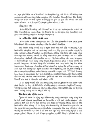 188
mơ, ngủ gà tới hôn mê. Các chất có tác dụng hỗn hợp kích thích - đối kháng nhƣ
pentazocin và butorphanol gây phản ứng bồn chồn hay thậm chí loạn thần do tác
dụng kích thích thụ thể sigma. Hiếm gặp co giật do quá liều opioid tinh chế
ngoại trừ ở trẻ em hoặc ngộ độc propoxyphen và meperidin.
Đồng tử co nhỏ
Là dấu hiệu lâm sàng kinh điển thứ hai ở các nạn nhân ngộ độc opioid và
thấy ở hầu hết các trƣờng hợp. Co đồng tử do các tác động trên thần kinh phó
giao cảm tới đồng tử (Nhân Edinger-Westphal).
Ức chế hô hấp có thể gây tử vong
Là đặc điểm thứ ba của ngộ độc ôpi. Đầu tiên giảm tần số thở, chƣa giảm
biên độ thở. Khi ngộ độc nặng hơn, thấy tím và thở rất chậm.
Thở nhanh nông có thể thấy ở bệnh nhân phù phổi cấp tổn thƣơng. Các
bệnh nhân này phân tích khí máu động mạch cho thấy giảm ôxy máu, tăng CO2
máu và toan hô hấp. Phù phổi cấp tổn thƣơng không phải hiếm gặp ở các bệnh
nhân ngộ độc heroin, có thể do uống hoặc chích, hút và đƣợc xem là 1 biến
chứng nặng của bệnh nhân quá liều ma túy. Các bằng chứng trên phim X quang
có thể xuất hiện chậm trong vòng 24 giờ. Nguyên nhân chƣa rõ ràng, có thể do
cơ chế thông qua các hoạt động thần kinh khởi phát từ sự thiếu ôxy thần kinh
trung ƣơng; do đó, các bệnh nhân không hôn mê và ngừng thở không có nguy cơ
xuất hiện biến chứng này. Bệnh nhân trào nhiều bọt hồng, ran ẩm, ran nổ khắp 2
phế trƣờng nhƣng không thấy tĩnh mạch cổ nổi và ngựa phi. CVP bình thƣờng
hoặc thấp. X quang ngực thấy kích thƣớc bóng tim bình thƣờng, tổn thƣơng phổi
rất khác biệt từ hình mờ khu trú ở 1 phổi tới hình ảnh kinh điển thâm nhiễm
khắp 2 bên, nhất là vùng rốn phổi và đáy phổi.
Do tác dụng ức chế thần kinh trung ƣơng của ôpi, phải xét chẩn đoán viêm
phổi do sặc khi thấy các biểu hiện trên lâm sàng và hình mờ trên phim X quang.
Có thể khó xác định chẩn đoán này ban đầu, nhƣng phải nghĩ tới nếu tổn thƣơng
trên X quang không hết sau 48 giờ điều trị.
Tác dụng trên hệ tim mạch
Ôpi có rất nhiều tác dụng trực tiếp trên hệ thống tim mạch. Tăng dung tích
hệ tĩnh mạch (nhờ đó morphin có tác dụng điều trị phù phổi cấp huyết động) gây
giảm cả HA tâm thu và tâm trƣơng. Dấu hiệu này thƣờng không thấy rõ khi
bệnh nhân nằm. Không có tác dụng trên tính co bóp và tính dẫn truyền của cơ
tim ngoại trừ propoxyphen, meperidin hoặc pentazocin. Các loạn nhịp tim cũng
thƣờng là do thiếu ôxy hơn là do bản thân ôpi (tuy nhiên cũng ngoại lệ với
propoxyphen). Ngoại trừ quá liều propoxyphen, tụt HA đáng kể phải đi tìm các
 