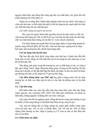 189
nguyên nhân khác nhƣ đồng thời cũng ngộ độc các chất khác, sốc giảm thể tích
(chấn thƣơng) sốc kiểu phản vệ.
Nghe tim có tiếng thổi ở bệnh nhân nghiện chích ma túy nhiều khả năng có
viêm nội tâm mạc và biểu hiện tâm phế có thể do tăng áp lực mạch phổi do tiêm
các chất bẩn hoặc do các chất phụ gia.
Các biến chứng tim mạch của heroin
Sốc, trụy tim mạch: bệnh nhân ngộ độc heroin do tiêm chích có thể vào
viện trong tình trạng sốc. Sốc có thể là do suy tim toàn bộ cấp, hoặc do tiêm độc
chất vào tuần hoàn (hội chứng sốc do độc tố - toxic shock syndrom).
Các biến chứng tim mạch khác là loạn nhịp chậm và loạn nhịp nhanh do
quinin, rung nhĩ kịch phát, QT kéo dài, viêm nội tâm mạc, ngừng tim do tăng
kali máu, tâm trƣơng kéo dài, phình mạch dạng nấm.
Các tác dụng trên hệ tiêu hóa
Ôpi ban đầu gây kích thích vùng nhận cảm hóa học ở hành não dẫn đến
buồn nôn và nôn; dùng các liều tiếp theo lại có tác dụng ức chế vùng này và sau
đó rất khó gây nôn.
Nhu động ruột giảm trong khi trƣơng lực các cơ thắt tăng (ví dụ, cơ vòng ở
hậu môn, bóng Vater). Nghe tiếng nhu động giảm và bụng có thể chƣớng. Do tồn
đọng lâu ở dạ dày có thể dẫn đến hấp thu thuốc rất chậm và làm cho thải trừ thuốc
qua đƣờng tiêu hóa có thể chậm tới 27 giờ sau khi uống.
Các biến chứng khác của NĐC ôpi bao gồm ứ đọng nƣớc tiểu do tăng
trƣơng lực cơ thắt, suy thận cấp do tiêu cơ vân cấp, hạ đƣờng máu và hạ thân
nhiệt.
3.2. Cận lâm sàng
Khi bệnh nhân vào viện, lấy mẫu máu làm công thức máu, khí máu động
mạch, glucose, urê, creatinin, GPT, GOT, CK, điện giải, barbiturat, các thuốc an
thần khác, kháng nguyên và kháng thể của virus viêm gan.
Lấy nƣớc tiểu để xét nghiệm opiat. Nồng độ heroin trong máu không có giá
trị nhiều về lâm sàng nhƣng có thể phát hiện đƣợc trong vòng 36 giờ.
Cấy máu hệ thống nếu có bằng chứng tắc mạch phổi nhiễm trùng hoặc
viêm nội tâm mạc. Soi và cấy vi khuẩn đờm. Cấy vết loét da. Nếu có bằng
chứng chấn thƣơng sọ não, chụp X quang sọ, CT scan sọ não và làm điện não
nếu có chỉ định.
3.3. Chẩn đoán xác định
 