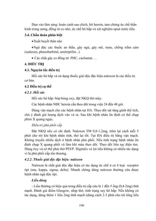 190
Dựa vào lâm sàng: hoàn cảnh sau chích, hít heroin, tam chứng ức chế thần
kinh trung ƣơng, đồng tử co nhỏ, ức chế hô hấp và xét nghiệm opiat nƣớc tiểu.
3.4. Chẩn đoán phân biệt
Xuất huyết thân não
Ngộ độc các thuốc an thần, gây ngủ, gây mê, rƣợu, chống trầm cảm
(seduxen, phenobarbital, amitriptilin...)
Các chất gây co đồng tử: PHC, cacbamat …
4. ĐIỀU TRỊ
4.1. Nguyên tắc điều trị
Hồi sức hô hấp và sử dụng thuốc giải độc đặc hiệu naloxon là các điều trị
cơ bản.
4.2 Điều trị cụ thể
4.2.1. Hồi sức
Hồi sức hô hấp: bóp bóng oxy, đặt NKQ thở máy.
Các bệnh nhân NĐC heroin cần theo dõi trong viện 24 đến 48 giờ.
Dùng vận mạch cho các bệnh nhân tụt HA. Theo dõi sát tăng gánh thể tích,
chú ý đánh giá lƣợng dịch vào và ra. Sau khi bệnh nhân ổn định có thể chụp
phim X quang ngực.
Điều trị phù phổi cấp
Đặt NKQ nếu có chỉ định. Naloxon TM 0,8-1,2mg, tiêm lại cách mỗi 5
phút cho tới khi bệnh nhân tỉnh, thở lại tốt. Tụt HA điều trị bằng vận mạch.
Không truyền nhiều dịch ở bệnh nhân phù phổi. Nếu tình trạng bệnh nhân ổn
định chụp X quang phổi và làm khí máu theo dõi. Theo dõi liên tục điện tim.
Dùng ôxy và có thể phải thở PEEP. Digitalis và lợi tiểu không có nhiều tác dụng
vì là phù phổi cấp tổn thƣơng.
4.2.2. Thuốc giải độc đặc hiệu: naloxon
Naloxon là chất giải độc đặc hiệu có tác dụng ức chế ở cả 4 loại receptor
ôpi (mu, kappa, sigma, delta). Nhanh chóng dùng naloxon thƣờng cứu đƣợc
bệnh nhân ngộ độc ôpi.
Liều dùng
- Liều thƣờng có hiệu quả trong điều trị cấp cứu là 1 đến 5 ống (0,4-2mg) tĩnh
mạch. Đánh giá điểm Glasgow, nhịp thở, tình trạng suy hô hấp. Nếu không có
tác dụng, dùng thêm 1 liều 2mg tĩnh mạch (dùng cách 2-3 phút cho tới tổng liều
 