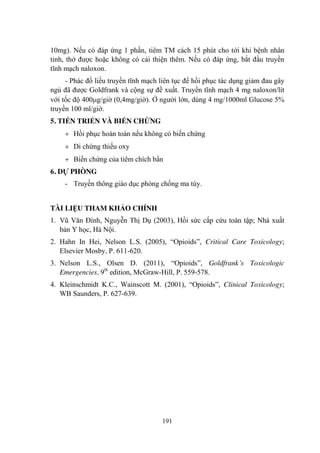 191
10mg). Nếu có đáp ứng 1 phần, tiêm TM cách 15 phút cho tới khi bệnh nhân
tỉnh, thở đƣợc hoặc không có cải thiện thêm. Nếu có đáp ứng, bắt đầu truyền
tĩnh mạch naloxon.
- Phác đồ liều truyền tĩnh mạch liên tục để hồi phục tác dụng giảm đau gây
ngủ đã đƣợc Goldfrank và cộng sự đề xuất. Truyền tĩnh mạch 4 mg naloxon/lít
với tốc độ 400 g/giờ (0,4mg/giờ). Ở ngƣời lớn, dùng 4 mg/1000ml Glucose 5%
truyền 100 ml/giờ.
5. TIẾN TRIỂN VÀ BIẾN CHỨNG
Hồi phục hoàn toàn nếu không có biến chứng
Di chứng thiếu oxy
Biến chứng của tiêm chích bẩn
6. DỰ PHÒNG
- Truyền thông giáo dục phòng chống ma túy.
TÀI LIỆU THAM KHẢO CHÍNH
1. Vũ Văn Đính, Nguyễn Thị Dụ (2003), Hồi sức cấp cứu toàn tập; Nhà xuất
bản Y học, Hà Nội.
2. Hahn In Hei, Nelson L.S. (2005), “Opioids”, Critical Care Toxicology;
Elsevier Mosby, P. 611-620.
3. Nelson L.S., Olsen D. (2011), “Opioids”, Goldfrank’s Toxicologic
Emergencies, 9th
edition, McGraw-Hill, P. 559-578.
4. Kleinschmidt K.C., Wainscott M. (2001), “Opioids”, Clinical Toxicology;
WB Saunders, P. 627-639.
 