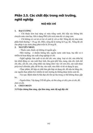 192
Phần 2.5. Các chất độc trong môi trường,
nghề nghiệp
NGỘ ĐỘC CHÌ
1. ĐẠI CƢƠNG
Chì thuộc kim loại nặng có màu trắng xanh, khi tiếp xúc không khí
chuyển màu xám bạc. Khi ở dạng PbO (chì oxit) màu đỏ và vàng cam.
Chì không có vai trò có lợi về sinh lý với cơ thể. Nồng độ chì máu toàn
phần bình thƣờng < 10 µg /dL (Mỹ), nồng độ lý tƣởng là 0 µg /dL. Nồng độ chì
cho phép ở các nƣớc đang phát triển là 20 mcg/dl.
2. NGUYÊN NHÂN
Thuốc cam, thuốc sài không rõ nguồn gốc.
Môi trƣờng: ô nhiễm không khí, nguồn nƣớc sinh hoạt, bụi đất và ô
nhiễm từ hoạt động sản xuất công nghiệp có chì.
Nghề nghiệp: Sản xuất và tái chế chì, sơn, xăng loại có chì, sửa chữa bộ
tản nhiệt động cơ, sản xuất thuỷ tinh, thu gom phế liệu, nung, nấu chì, tinh chế
chì, đúc, cắt chì, sơn, công nhân xây dựng (làm việc với sơn chì), sản xuất nhựa
polyvinyl chloride, phá, dỡ bỏ tàu, sản xuất, sửa chữa và tái sử dụng ắc quy.
Thực phẩm: đồ hộp có chất hàn gắn hộp sử dụng chì, đồ nấu ăn bằng chì,
các nguồn thực phẩm bị ô nhiễm từ môi trƣờng do không đƣợc kiểm soát tốt.
Tai nạn: Bệnh nhân bị bắn đạn chì tồn tại lâu trong cơ thể không đƣợc gắp
bỏ..
Nguồn khác: Vật dụng (VD đồ gốm, sứ thủ công có chì), pin có chì, đồ
chơi có chì.
3. CHẨN ĐOÁN
3.1Triệu chứng lâm sàng, cận lâm sàng, mức độ ngộ độc chì
 