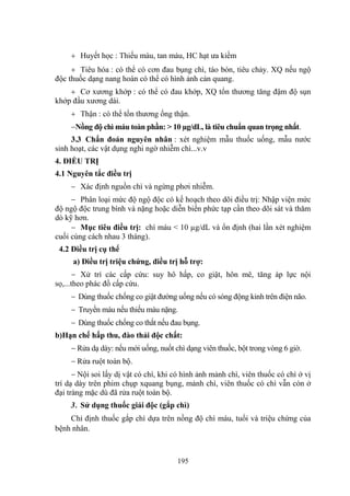 195
Huyết học : Thiếu máu, tan máu, HC hạt ƣa kiềm
Tiêu hóa : có thể có cơn đau bụng chì, táo bón, tiêu chảy. XQ nếu ngộ
độc thuốc dạng nang hoàn có thể có hình ảnh cản quang.
Cơ xƣơng khớp : có thể có đau khớp, XQ tổn thƣơng tăng đậm độ sụn
khớp đầu xƣơng dài.
Thận : có thể tổn thƣơng ống thận.
Nồng độ chì máu toàn phần: > 10 µg/dL, là tiêu chuẩn quan trọng nhất.
3.3 Chẩn đoán nguyên nhân : xét nghiệm mẫu thuốc uống, mẫu nƣớc
sinh hoạt, các vật dụng nghi ngờ nhiễm chì...v.v
4. ĐIỀU TRỊ
4.1 Nguyên tắc điều trị
Xác định nguồn chì và ngừng phơi nhiễm.
Phân loại mức độ ngộ độc có kế hoạch theo dõi điều trị: Nhập viện mức
độ ngộ độc trung bình và nặng hoặc diễn biến phức tạp cần theo dõi sát và thăm
dò kỹ hơn.
Mục tiêu điều trị: chì máu < 10 µg/dL và ổn định (hai lần xét nghiệm
cuối cùng cách nhau 3 tháng).
4.2 Điều trị cụ thể
a) Điều trị triệu chứng, điều trị hỗ trợ:
Xử trí các cấp cứu: suy hô hấp, co giật, hôn mê, tăng áp lực nội
sọ,...theo phác đồ cấp cứu.
Dùng thuốc chống co giật đƣờng uống nếu có sóng động kinh trên điện não.
Truyền máu nếu thiếu máu nặng.
Dùng thuốc chống co thắt nếu đau bụng.
b)Hạn chế hấp thu, đào thải độc chất:
Rửa dạ dày: nếu mới uống, nuốt chì dạng viên thuốc, bột trong vòng 6 giờ.
Rửa ruột toàn bộ.
Nội soi lấy dị vật có chì, khi có hình ảnh mảnh chì, viên thuốc có chì ở vị
trí dạ dày trên phim chụp xquang bụng, mảnh chì, viên thuốc có chì vẫn còn ở
đại tràng mặc dù đã rửa ruột toàn bộ.
3. Sử dụng thuốc giải độc (gắp chì)
Chỉ định thuốc gắp chì dựa trên nồng độ chì máu, tuổi và triệu chứng của
bệnh nhân.
 