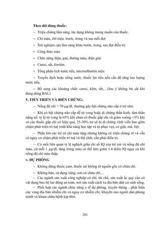 201
Theo dõi dùng thuốc:
Triệu chứng lâm sàng, tác dụng không mong muốn của thuốc.
Chì máu, chì niệu: trƣớc, trong và sau mỗi đợt
Xét nghiệm cận lâm sàng khác trƣớc, trong, sau đợt điều trị:
Công thức máu
Chức năng thận, gan, đƣờng máu, điện giải
Canxi, sắt, ferritin.
Tổng phân tích nƣớc tiểu, microalbumin niệu.
Truyền dịch hoặc uống nƣớc, thuốc lợi tiểu nếu cần để tăng lƣu lƣợng
nƣớc tiểu.
Bổ sung các khoáng chất: canxi, kẽm, sắt,…(lƣu ý không bù sắt khi
đang dùng BAL)
5. TIẾN TRIỂN VÀ BIẾN CHỨNG:
Nồng độ chì > 70 µg/dL thƣờng gây hội chứng não cấp ở trẻ nhỏ.
Khi có hội chứng não cấp dễ tử vong hoặc di chứng thần kinh, tâm thần
nặng nề: tỷ lệ tử vong là 65% khi chƣa có thuốc gắp chì và giảm xuống <5% khi
có các thuốc gắp chì có hiệu quả, 25-30% trẻ sẽ bị di chứng vĩnh viễn bao gồm
chậm phát triển trí tuệ (mất khả năng học tập và tự phục vụ), co giật, mù, liệt.
Phần lớn các trẻ có chì máu tăng nhƣng không có triệu chứng rõ và vẫn
có nguy cơ chậm phát triển trí tuệ và thể chất, cần phải điều trị.
Có mối liên quan tỷ lệ nghịch giữa chỉ số IQ của trẻ em và nồng độ chì
máu, cứ mỗi 1 µg/dL tăng trong máu có thể làm giảm 1.4 điểm IQ ngay cả khi
nồng độ chì máu thấp.
6. DỰ PHÒNG
Không dùng thuốc cam, thuốc sài không rõ nguồn gốc có chứa chì.
Không bán, sử dụng xăng, sơn có chứa chì....
Các ngành sản xuất công nghiệp có chì, tái chế, sản xuất ắc quy cần có
vật dụng bảo hộ lao động an toàn, nơi sản xuất cách xa địa bàn dân cƣ sinh sống.
Phối hợp các ngành chức năng y tế dự phòng, truyền thông ...phát hiện
các vùng địa bàn nhiễm chì và nguy cơ nhiễm chì, khuyến cáo ngƣời dân phòng
tránh và khám chữa bệnh kịp thời.
 