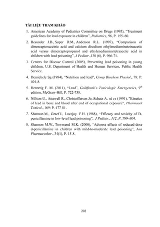 202
TÀI LIỆU THAM KHẢO
1. American Academy of Pediatrics Committee on Drugs (1995), “Treatment
guidelines for lead exposure in children”, Pediatrics, 96, P. 155–60.
2. Besunder J.B., Super D.M., Anderson R.L. (1997), “Comparison of
dimercaptosuccinic acid and calcium disodium ethylenediaminetetraacetic
acid versus dimercaptopropanol and ethylenediaminetetraacetic acid in
children with lead poisoning”, J Pediatr.,130 (6), P. 966-71.
3. Centers for Disease Control (2005), Preventing lead poisoning in young
children, U.S. Department of Health and Human Services, Public Health
Service.
4. Demichele Sg (1984), "Nutrition and lead", Comp Biochem Physiol., 78: P.
401-8.
5. Henretig F. M. (2011), “Lead”, Goldfrank’s Toxicologic Emergencies, 9th
edition, McGraw-Hill, P. 722-738.
6. Nillson U., Attewell R., Christofferson Jo, Schutz A, và cs (1991), "Kinetics
of lead in bone and blood after end of occupational exposure", Pharmacol
Toxicol., 169: P. 477-81.
7. Shannon M., Graef J., Lovejoy F.H. (1988), “Efficacy and toxicity of D-
penicillamine in low-level lead poisoning”, J Pediatr., 112, P. 799–804.
8. Shannon M.W., Townsend M.K. (2000), “Adverse effects of reduced-dose
d-penicillamine in children with mild-to-moderate lead poisoning”, Ann
Pharmacother., 34(1), P. 15-8.
 