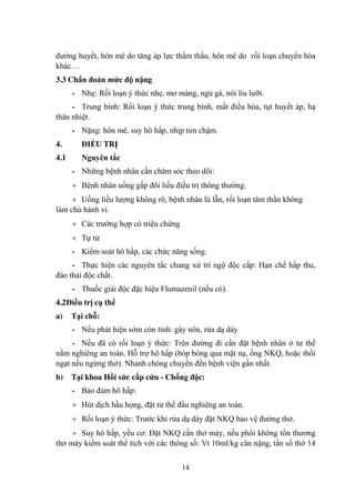 14
đƣờng huyết, hôn mê do tăng áp lực thẩm thấu, hôn mê do rối loạn chuyển hóa
khác…
3.3 Chẩn đoán mức độ nặng
- Nhẹ: Rối loạn ý thức nhẹ, mơ màng, ngủ gà, nói líu lƣỡi.
- Trung bình: Rối loạn ý thức trung bình, mất điều hòa, tụt huyết áp, hạ
thân nhiệt.
- Nặng: hôn mê, suy hô hấp, nhịp tim chậm.
4. ĐIỀU TRỊ
4.1 Nguyên tắc
- Những bệnh nhân cần chăm sóc theo dõi:
Bệnh nhân uống gấp đôi liều điều trị thông thƣờng.
Uống liều lƣợng không rõ, bệnh nhân lú lẫn, rối loạn tâm thần không
làm chủ hành vi.
Các trƣờng hợp có triệu chứng
Tự tử
- Kiểm soát hô hấp, các chức năng sống.
- Thực hiện các nguyên tắc chung xử trí ngộ độc cấp: Hạn chế hấp thu,
đào thải độc chất.
- Thuốc giải độc đặc hiệu Flumazenil (nếu có).
4.2Điều trị cụ thể
a) Tại chỗ:
- Nếu phát hiện sớm còn tỉnh: gây nôn, rửa dạ dày
- Nếu đã có rối loạn ý thức: Trên đƣờng đi cần đặt bệnh nhân ở tƣ thế
nằm nghiêng an toàn. Hỗ trợ hô hấp (bóp bóng qua mặt nạ, ống NKQ, hoặc thổi
ngạt nếu ngừng thở). Nhanh chóng chuyển đến bệnh viện gần nhất.
b) Tại khoa Hồi sức cấp cứu - Chống độc:
- Bảo đảm hô hấp:
Hút dịch hầu họng, đặt tƣ thế đầu nghiêng an toàn.
Rối loạn ý thức: Trƣớc khi rửa dạ dày đặt NKQ bảo vệ đƣờng thở.
Suy hô hấp, yếu cơ: Đặt NKQ cần thở máy, nếu phổi không tổn thƣơng
thở máy kiểm soát thể tích với các thông số: Vt 10ml/kg cân nặng, tần số thở 14
 