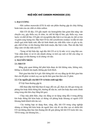 203
NGỘ ĐỘC KHÍ CARBON MONOXIDE (CO)
1. ĐẠI CƢƠNG
- Khí carbon monoxide (CO) là một sản phẩm thƣờng gặp do cháy không
hoàn toàn của các chất có chứa carbon.
- Khí CO rất độc, CO gắn mạnh vào hemoglobin làm giảm khả năng vận
chuyển oxy, gây thiếu oxy tổ chức, ức chế hô hấp tế bào, gây thiếu oxy, toan
lactic và chết tết bào. CO gắn với myoglobin đặc biệt ở cơ tim gây ức chế cơ tim
và giảm cung lƣợng tim. Đặc biệt CO ức chế cytochrome oxidase và dẫn tới một
chuỗi quá trình bệnh sinh, dẫn tới hình thành các chất điều viêm và gốc tự do,
gây chết tế bào và tổn thƣơng thần kinh muộn, đặc biệt ở não. Thai nhi đặc biệt
nhạy cảm với độc tính của CO.
- Trong xã hội hiện đại, ngộ độc khí CO có tỷ lệ mắc và tỷ vong khá cao.
Việc chẩn đoán và xử trí cần nhanh chóng và tích cực mới có thể cứu sống và
giảm nguy cơ tổn thƣơng và di chứng với não.
2. NGUYÊN NHÂN
2.1. Khí CO
Bằng giác quan không thể phát hiện đƣợc do khí không màu, không mùi,
không vị, khuếch tán mạnh, không gây kích thích.
Thời gian bán thải là 4 giờ. Khi thông khí với oxy đẳng áp thì thời gian bán
thải còn 80 phút và dƣới oxy cao áp thì thời gian bán thải còn 23 phút.
2.2. Các nguồn gốc của khí CO và hoàn cảnh ngộ độc:
Ở Việt Nam thƣờng gặp là:
- Đốt than (đặc biệt bếp than tổ ong), đốt củi, gỗ, than củi, khí gas trong các
phòng kín hoặc thiếu thông khí, thƣờng để nấu ăn, sƣởi ấm hoặc đun nƣớc (bình
nóng trong nhà tắm chạy bằng khí gas).
- Chạy máy phát điện, chạy các động cơ sử dụng xăng dầu ở trong phòng
kín hoặc thông khí kém hoặc có thông với phòng hoặc khoang có ngƣời (VD
khoang hành khách trên tàu xe).
- Các trƣờng hợp sử dụng than, xăng, dầu, khí CO trong công nghiệp
nhƣng có thông khí kém hoặc do ngƣời làm việc đi vào khu vực có nhiều khí
CO mà không đảm bảo làm thoáng khí để giải phóng hết khí CO trƣớc khi vào,
VD lò nung, các khoang kín,…
 