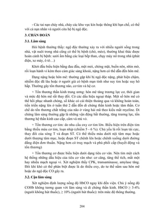 204
- Các tai nạn cháy nhà, cháy các khu vực kín hoặc thông khí hạn chế, có thể
với cả nạn nhân và ngƣời cứu hộ bị ngộ độc.
3. CHẨN ĐOÁN
3.1. Lâm sàng
Hỏi bệnh thƣờng thấy: ngộ độc thƣờng xảy ra với nhiều ngƣời sống trong
nhà, vật nuôi trong nhà cũng có thể bị bệnh (chó, mèo), thƣờng khai thác đƣợc
hoàn cảnh bị bệnh: sƣởi ấm bằng các loại bếp than, chạy máy nổ trong nhà (phát
điện, xe máy, ô tô…)
Khởi đầu biểu hiện bằng đau đầu, mệt mỏi, chóng mặt, buồn nôn, nhìn mờ,
rối loạn hành vi kèm theo cảm giác sảng khoái, nặng hơn có thể dẫn đến hôn mê.
Dạng nặng hoặc hôn mê: thƣờng gặp khi bị ngộ độc nặng, phát hiện chậm,
nhiễm độc đã lâu hoặc ở ngƣời già có bệnh mạn tính nhƣ suy tim hoặc suy hô
hấp. Thƣờng gây tổn thƣơng não, cơ tim và hệ cơ.
+ Tổn thƣơng thần kinh trung ƣơng: hôn mê tăng trƣơng lực cơ, thời gian
và mức độ hôn mê rất thay đổi. Có các dấu hiệu ngoại tháp. Một số hôn mê có
thể hồi phục nhanh chóng, số khác có cải thiện thoáng qua và không hoàn toàn,
tiến triển nặng lên ở tuần thứ 2 dẫn đến di chứng thần kinh hoặc tâm thần. Cơ
chế do tổn thƣơng chất trắng của não ở vùng hải mã theo kiểu mất myeline. Di
chứng lâm sàng thƣờng gặp là những vận động bất thƣờng, tăng trƣơng lực, tổn
thƣơng hệ thần kinh cao cấp, câm và mù vỏ.
+ Tổn thƣơng cơ tim: do nhu cầu oxy cơ tim lớn. Biểu hiện trên điện tim
bằng thiếu máu cơ tim, loạn nhịp (chiếm 5 - 6 %). Chủ yếu là rối loạn tái cực,
thay đổi của sóng T và đoạn ST. Có thể thiếu máu dƣới nội tâm mạc hoặc
dƣới thƣợng tâm mạc, hoặc đoạn ST chênh lên hoặc chênh xuống dƣới đƣờng
đẳng điện đơn thuần. Nặng hơn có truỵ mạch và phù phổi cấp (huyết động và
tổn thƣơng)
+ Tổn thƣơng cơ đƣợc biểu hiện dƣới dạng tiêu cơ vân. Nên tìm một cách
hệ thống những dấu hiệu của tiêu cơ vân nhƣ: cơ căng, tăng thể tích, mất một
hay nhiều mạch ngoại vi. Xét nghiệm thấy CPK, transaminasse, amylase tăng.
Đôi khi khó có thể phân biệt đƣợc là do thiếu oxy, do tƣ thế nằm sau hôn mê
hoặc do ngộ độc CO gây ra.
3.2. Cận lâm sàng
Xét nghiệm định lƣợng nồng độ HbCO ngay khi đến viện. Chú ý nồng độ
COHb không tƣơng quan với lâm sàng và di chứng thần kinh. HbCO ≥ 3-4%
(ngƣời không hút thuốc), ≥ 10% (ngƣời hút thuốc): trên mức độ thông thƣờng.
 