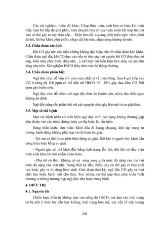 205
Các xét nghiệm, thăm dò khác: Công thức máu, sinh hóa cơ bản, khí máu
thấy toan hô hấp do phù phổi, toan chuyển hóa do suy tuần hoàn kết hợp tiêu cơ
vân có thể gây ra suy thận cấp… Điện tâm đồ, xquang phổi (nếu nghi viêm phổi
do hít, hít bụi khói, phù phổi), chụp cắt lớp não, chụp cộng hƣởng từ não.
3.3. Chẩn đoán xác định
Khí CO gây nên các triệu chứng không đặc hiệu, dẫn tới chẩn đoán khó khăn.
Chẩn đoán ngộ độc khí CO dựa vào tiền sử tiếp xúc với nguồn khí CO (bếp than tổ
ong, khói máy phát điện, cháy nhà…), kết hợp với biểu hiện lâm sàng và cận lâm
sàng nhƣ trên. Xét nghiệm HbCO thấy trên mức độ thông thƣờng.
3.4. Chẩn đoán phân biệt
Ngộ độc nhẹ: dễ lầm với cảm cúm nhất là về mùa đông. Sau 4 giờ tiếp xúc
CO ở nồng độ 200 ppm có thể dẫn tới HbCO 15 - 20% gây đau đầu; CO 500
ppm gây buồn nôn.
Ngộ độc vừa: dễ nhầm với ngộ độc thức ăn (buồn nôn, nôn); đau thắt ngực
không ổn định.
Ngộ độc nặng cần phân biệt với các nguyên nhân gây hôn mê và co giật khác.
3.5. Một số thể bệnh
Một vài bệnh nhân có biểu hiện ngộ độc dƣới các dạng không thƣờng gặp
phụ thuộc vào các triệu chứng hoặc cơ địa hoặc là tiến triển.
Dạng thần kinh- tâm thần: Khởi đầu đi loạng choạng, khó tập trung tƣ
tƣởng, hành động không phù hợp và rối loạn thị giác.
- Trẻ em có thể đƣợc phát hiện bằng co giật. Đôi khi ở ngƣời lớn, khởi đầu
cũng biểu hiện bằng co giật.
- Ngƣời già: có thể khởi đầu bằng tình trạng lẫn lộn, đôi khi có dấu hiệu
thần kinh khu trú làm nhầm chẩn đoán.
- Phụ nữ có thai: Không có sự song song giữa mức độ nặng của mẹ với
mức độ nặng của thai nhi. Trong thời kỳ đầu, thiếu oxy có thể gây ra thai chết
lƣu hoặc gây ra dị dạng bẩm sinh. Giai đoạn thai kỳ, ngộ độc CO gây ra thai
chết lƣu hoặc bệnh não cho thai. Tuy nhiên, có thể gặp thai phát triển bình
thƣờng ở những trƣờng hợp ngộ độc nhẹ hoặc trung bình.
4. ĐIỀU TRỊ
4.1. Nguyên tắc
Chiến lƣợc điều trị không dựa vào nồng độ HbCO, mà dựa vào tình trạng
có bị mất ý thức lúc đầu hay không, tình trạng hôn mê, các yếu tố tiên lƣợng
 