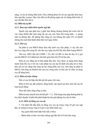 206
nặng, và các di chứng thần kinh. Chú ý không đƣợc bỏ sót các ngộ độc kèm theo
nhƣ ngộ độc cyanua. Mục tiêu điều trị để phòng ngừa các di chứng thần kinh về
sau cần đặc biệt chú ý.
4.2. Điều trị cụ thể
4.2.1. Đưa nạn nhân khỏi nguồn ngộ độc
Ngƣời cứu nạn phải lƣu ý phải làm thông thoáng không khí trƣớc khi đi
vào vùng nhiễm độc (mở rộng tất các các cửa, bơm khí trong lành,…), mang
mặt nạ phòng độc, đề phòng khả năng nổ của không khí giầu CO và nhanh
chóng tìm cách đƣa bệnh nhân khỏi nơi nguy hiểm.
4.2.2. Thở oxy
Sự phân ly của HbCO đƣợc thúc đẩy dƣới oxy liệu pháp, vì vậy cần cho
thở oxy càng sớm càng tốt, cho thở oxy ngay sau khi lấy máu định lƣợng HbCO.
Thở oxy 100% đến khi COHb < 2%, đối với BN có thai thì duy trì 2 giờ
sau khi HbCO về 0 nhằm kéo dài thời gian thải trừ CO từ thai nhi.
Điều trị oxy đẳng áp là biện pháp đầu tiên. Oxy đƣợc sử dụng dƣới dạng
mask hoặc lều oxy ở trẻ em. Liệu pháp oxy cao áp chỉ định cho phụ nữ có thai,
hôn mê (có tác dụng làm tăng áp lực riêng phần của oxy, làm tăng sự phân ly
HbCO, làm tăng sự khuếch tán của oxy trong máu và làm cho tổ chức sử dụng
oxy dễ dàng hơn).
4.2.3. Điều trị triệu chứng
Nếu có suy hô hấp cần đặt nội khí quản, thở máy.
Điều trị HA tụt, đặt catheter, dùng thuốc vận mạch tuỳ theo mức độ của rối
loạn huyết động.
Theo dõi chức năng sống cơ bản.
Điều trị toan chuyển hoá chỉ khi pH < 7,1. Tình trạng toan giúp đƣờng phân ly
ôxy dịch chuyển về phía bên phải thuận lợi cho giải phóng ôxy cho tổ chức.
4.2.4. Điều trị bằng oxy cao áp
Chỉ định bắt đầu điều trị bằng oxy cao áp trong vòng 24 giờ sau ngộ
độc, lý tƣởng là trong vòng 4-6 giờ ở các bệnh nhân sau:
- Suy giảm thần kinh (đặc biệt mất ý thức)
- Bệnh nhân có thai với triệu chứng ngộ độc khí CO trên lâm sàng
 