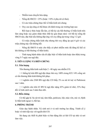 207
- Nhiễm toan chuyển hóa nặng.
- Nồng độ HbCO > 25% (hoặc >10% ở phụ nữ có thai).
- Có các triệu chứng thực thể về thần kinh nói chung
Oxy cao áp cũng có thể đƣợc chỉ định trong các trƣờng hợp sau:
- Rối loạn ý thức hoặc lẫn lộn, có bất kỳ các bất thƣờng về thần kinh trên
lâm sàng hoặc suy giảm nhận thức (bất kỳ giai đoạn nào): với bất kỳ nồng độ
HbCO nào, đặc biệt nếu không đáp ứng với oxy đẳng áp trong vòng 1-2 giờ.
- Có triệu chứng thần kinh nhẹ nhƣng thở oxy đẳng áp quá 4 giờ và các
triệu chứng này vẫn không hết.
- Nồng độ HbCO ở mức cho thấy có phơi nhiễm mức độ đáng kể (kể cả
khi không có bất thƣờng về thần kinh).
- Tình trạng bệnh nhân xấu đi (đặc biệt về thần kinh hoặc tâm thần) trong
vòng 5-7 ngày sau ngộ độc.
5. TIÊN LƢỢNG VÀ BIẾN CHỨNG
5.1. Tiên lƣợng
Tổn thƣơng thần kinh xuất hiện 2 - 40 ngày sau nhiễm CO.
+ 1 thống kê trên BN ngộ độc đƣợc thở oxy 100% trong ICU 14% sống sót
có tổn thƣơng thần kinh không hồi phục.
+ 1 nghiên cứu 2360 BN ngộ độc CO thấy 3% sa sút trí tuệ và Parkinson
sau 1 năm.
+ 1 nghiên cứu trên 63 BN bị ngộ độc nặng 43% giảm trí nhớ, 33% thay
đổi về tính cách sau 3 năm theo dõi.
5.2. Biến chứng
Có thể gặp là: Sa sút trí tuệ, tâm thần, parkison, liệt, múa vờn, mù vỏ, bệnh
lý thần kinh ngoại vi, bất lực.
6. PHÒNG TRÁNH
Giáo dục bệnh nhân. Vệ sinh nơi ở và môi trƣờng lao động. Tránh cố ý
hoặc vô tình tiếp xúc với nguồn khí CO.
Sử dụng các thiết bị phát hiện và báo động khi có khí CO tại nhà và nơi
làm việc.
 