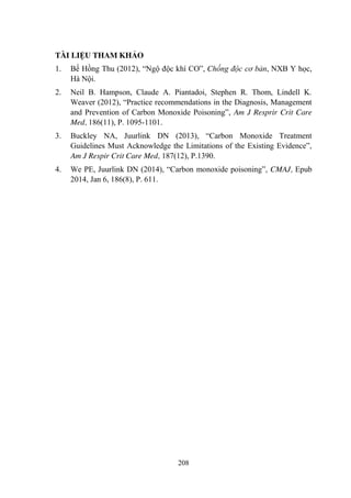 208
TÀI LIỆU THAM KHẢO
1. Bế Hồng Thu (2012), “Ngộ độc khí CO”, Chống độc cơ bản, NXB Y học,
Hà Nội.
2. Neil B. Hampson, Claude A. Piantadoi, Stephen R. Thom, Lindell K.
Weaver (2012), “Practice recommendations in the Diagnosis, Management
and Prevention of Carbon Monoxide Poisoning”, Am J Resprir Crit Care
Med, 186(11), P. 1095-1101.
3. Buckley NA, Juurlink DN (2013), “Carbon Monoxide Treatment
Guidelines Must Acknowledge the Limitations of the Existing Evidence”,
Am J Respir Crit Care Med, 187(12), P.1390.
4. We PE, Juurlink DN (2014), “Carbon monoxide poisoning”, CMAJ, Epub
2014, Jan 6, 186(8), P. 611.
 