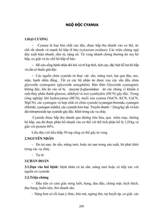 209
NGỘ ĐỘC CYANUA
1.ĐẠI CƢƠNG
Cyanua là loại hóa chất cực độc, đƣợc hấp thu nhanh vào cơ thể, ức
chế rất nhanh và mạnh hô hấp tế bào (cytocrom oxidase). Các triệu chứng ngộ
độc xuất hiện nhanh, rầm rộ, nặng nề. Tử vong nhanh chóng thƣờng do suy hô
hấp, co giật và ức chế hô hấp tế bào.
Để cứu sống bệnh nhân đòi hỏi xử trí kịp thời, tích cực, đặc biệt hỗ trợ hô hấp
và cần có thuốc giải độc.
Các nguồn chứa cyanide từ thực vật: sắn, măng tƣơi, hạt quả đào, mơ,
mận, hạnh nhân đắng…Tất cả các bộ phận ăn đƣợc của cây sắn đều chứa
glycoside cyanogenic (glycoside amygdalin). Bản thân Glycoside cyanogenic
không độc, khi ăn vào sẽ bị enzyme β-gluconidase do các chủng vi khuẩn ở
ruột.thủy phân thành glucose, aldehyd và axit cyanhydric (HCN) gây độc. Trong
công nghiệp: khí hydrocyanua (HCN), muối của cyanua (NaCN, KCN, CaCN,
MgCN), các cyanogen và hợp chất có chứa cyanide (cyanogen bromide, cyanogen
chloride, cyanogen iodide), các cyanide kim loại. Truyền nhanh > 2mcg/kg/ ph và kéo
dài nitroprusside tạo cyanide gây độc. Khói trong các vụ cháy.
Cyanide đƣợc hấp thu nhanh qua đƣờng tiêu hóa, qua niêm mạc, đƣờng
hô hấp, sau đó đƣợc phân bố nhanh vào cơ thể với thể tích phân bố là 1,5l/kg và
gắn với protein 60%.
Liều độc:với liều thấp 50 mg cũng có thể gây tử vong
2.NGUYÊN NHÂN
- Do tai nạn: ăn sắn, măng tƣơi, hoặc tai nạn trong sản xuất, hít phải khói
trong các vụ cháy.
- Tự tử
3.CHẨN ĐOÁN
3.1.Dựa vào hỏi bệnh: bệnh nhân có ăn sắn, măng tƣơi hoặc có tiếp xúc với
nguồn có cyanide
3.2.Triệu chứng
- Đầu tiên có cảm giác nóng lƣỡi, họng, đau đầu, chóng mặt, kích thích,
đau bụng, buồn nôn, thở nhanh sâu.
- Nặng hơn có rối loạn ý thức, hôn mê, ngừng thở, tụt huyết áp, co giật. các
 