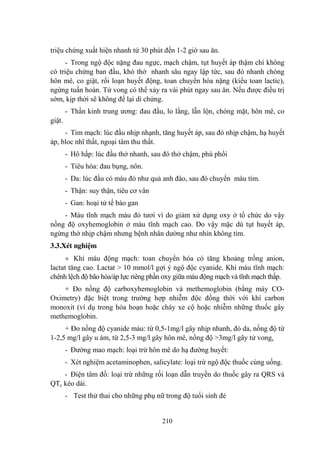 210
triệu chứng xuất hiện nhanh tứ 30 phút đến 1-2 giờ sau ăn.
- Trong ngộ độc nặng đau ngực, mạch chậm, tụt huyết áp thậm chí không
có triệu chứng ban đầu, khó thở nhanh sâu ngay lập tức, sau đó nhanh chóng
hôn mê, co giật, rối loạn huyết động, toan chuyển hóa nặng (kiểu toan lactic),
ngừng tuần hoàn. Tử vong có thể xảy ra vài phút ngay sau ăn. Nếu đƣợc điều trị
sớm, kịp thời sẽ không để lại di chứng.
- Thần kinh trung ƣơng: đau đầu, lo lắng, lẫn lộn, chóng mặt, hôn mê, co
giật.
- Tim mạch: lúc đầu nhịp nhạnh, tăng huyết áp, sau đó nhịp chậm, hạ huyết
áp, bloc nhĩ thất, ngoại tâm thu thất.
- Hô hấp: lúc đầu thở nhanh, sau đó thở chậm, phù phổi
- Tiêu hóa: đau bụng, nôn.
- Da: lúc đầu có màu đỏ nhƣ quả anh đào, sau đó chuyển màu tím.
- Thận: suy thận, tiêu cơ vân
- Gan: hoại tử tế bào gan
- Máu tĩnh mạch màu đỏ tƣơi vì do giảm xử dụng oxy ở tổ chức do vậy
nồng độ oxyhemoglobin ở máu tĩnh mạch cao. Do vậy mặc dù tụt huyết áp,
ngừng thở nhịp chậm nhƣng bệnh nhân dƣờng nhƣ nhìn không tím.
3.3.Xét nghiệm
Khí máu động mạch: toan chuyển hóa có tăng khoảng trống anion,
lactat tăng cao. Lactat > 10 mmol/l gợi ý ngộ độc cyanide. Khí máu tĩnh mạch:
chênh lệch độ bão hòa/áp lực riêng phần oxy giữa máu động mạch và tĩnh mạch thấp.
+ Đo nồng độ carboxyhemoglobin và methemoglobin (bằng máy CO-
Oximetry) đặc biệt trong trƣờng hợp nhiễm độc đồng thời với khí carbon
monoxit (ví dụ trong hỏa hoạn hoặc cháy xe cộ hoặc nhiễm những thuốc gây
methemoglobin.
+ Đo nồng độ cyanide máu: từ 0,5-1mg/l gây nhịp nhanh, đỏ da, nồng độ từ
1-2,5 mg/l gây u ám, từ 2,5-3 mg/l gây hôn mê, nồng độ >3mg/l gây tử vong.
- Đƣờng mao mạch: loại trừ hôn mê do hạ đƣờng huyết:
- Xét nghiệm acetaminophen, salicylate: loại trừ ngộ độc thuốc cùng uống.
- Điện tâm đồ: loại trừ những rối loạn dẫn truyền do thuốc gây ra QRS và
QTc kéo dài.
- Test thử thai cho những phụ nữ trong độ tuổi sinh đẻ
 