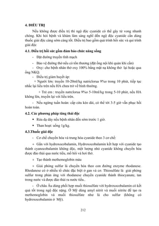 212
4. ĐIỀU TRỊ
Nếu không đƣợc điều trị thì ngộ độc cyanide có thể gây tử vong nhanh
chóng. Khi hỏi bệnh và khám lâm sàng nghĩ đến ngộ độc cyanide cần dùng
thuốc giải độc càng sớm càng tốt. Điều trị bao gồm quá trình hồi sức và qui trình
giải độc
4.1. Điều trị hồi sức gồm đảm bảo chức năng sống
- Đặt đƣờng truyền tĩnh mạch
- Bảo vệ đƣờng thở nếu có tổn thƣơng (đặt ống nội khí quản khi cần)
- Oxy: cho bệnh nhân thở oxy 100% bằng mặt nạ không thở lại hoặc qua
ống NKQ.
- Điều trị giảm huyết áp:
+ Ngƣời lớn: truyền 10-20ml/kg natriclorua 9%o trong 10 phút, tiếp tục
nhắc lại liều trên nếu HA chƣa trở về bình thƣờng.
+ Trẻ em : truyền natrclorua 9%o 5-10ml/kg trong 5-10 phút, nếu HA
không lên, truyền lại với liều trên.
- Nếu ngừng tuần hoàn: cấp cứu kéo dài, có thể tới 3-5 giờ vẫn phục hồi
hoàn toàn.
4.2. Các phƣơng pháp tăng thải độc
Rửa dạ dày nếu bệnh nhân đến sớm trƣớc 1 giờ.
Than hoạt: uống 1g/kg.
4.3.Thuốc giải độc
- Cơ chế chuyển hóa và trung hòa cyanide theo 3 cơ chế:
Gắn với hydroxocobalamin, Hydroxocobalamin kết hợp với cyanide tạo
thành cyanocobalamin không độc, một lƣợng nhỏ cyanide không chuyển hóa
đƣợc đào thải qua nƣớc tiểu, mồ hôi và hơi thở.
Tạo thành methemoglobin máu
Giải phóng sulfur là chuyển hóa theo con đƣờng enzyme rhodanese.
Rhodanese có ở nhiều tổ chức đặc biệt ở gan và cơ. Thiosulfate là giải phóng
sulfur trong phản ứng vởi rhodanese chuyển cyanide thành thiocyanate, tan
trong nƣớc và đƣợc đào thải ra nƣớc tiểu..
- Ở châu Âu dùng phối hợp muối thiosulfate với hydroxocobalamin có kết
quả tốt trong ngộ độc nặng. Ở Mỹ dùng amyl nitrit và muối nitrite để tạo ra
methemoglobin và muối thiosulfate nhƣ là cho sulfur (không có
hydroxocobalamin ở Mỹ).
 