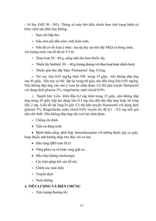 15
- 16 lần, Fi02 30 - 50%. Thông số máy thở điều chỉnh theo tình trạng bệnh có
kèm viêm sặc phổi hay không.
- Hạn chế hấp thu:
Gây nôn nếu đến sớm, tỉnh hoàn toàn.
Nếu đã có rối loạn ý thức: rửa dạ dày sau khi đặt NKQ có bóng chèn,
với lƣợng nƣớc rửa tối đa từ 3-5 lít.
Than hoạt 20 - 40 g, uống một lần kèm thuốc tẩy.
Thuốc tẩy Sorbitol: 20 - 40 g (tƣơng đƣơng với than hoạt hoặc nhiều hơn).
- Thuốc giải độc đặc hiệu: Flumazenil ống 0,5mg.
Trẻ em: liều 0,01 mg/kg tiêm TM trong 15 giây, nếu không đáp ứng
sau 45 giây, liều này có thể lặp lại trong 60 giây cho đến tổng liều 0,05 mg/kg.
Nếu không đáp ứng cần chú ý xem lại chẩn đoán. Có thể pha truyền flumazenil
với dung dịch glucose 5%, ringerlactat, natri clorid 0,9%.
Ngƣời lớn: Liều khởi đầu 0,2 mg tiêm trong 15 giây, nếu không đáp
ứng trong 45 giây tiếp tục dùng liều 0,1 mg cho đến khi đáp ứng hoặc tới tổng
liều 2 mg. Liều tối đa 2mg/24 giờ. Có thể pha truyền flumazenil với dung dịch
glucose 5%, Ringerlactat, natri clorid 0,9% truyền tốc độ 0,1 – 0,5 mg mỗi giờ
nếu cần thiết. Nếu không đáp ứng cần xem lại chẩn đoán.
Chống chỉ đinh:
Tiền sử động kinh
Bệnh nhân uống phối hợp benzodiazepine với những thuốc gây co giật,
hoặc thuốc ảnh hƣởng nhịp tim, độc với cơ tim.
Dãn rộng QRS trên ECG
Tăng phản xạ và hoặc rung giật cơ.
Dấu hiệu kháng cholinergic
- Các biện pháp hồi sức hỗ trợ:
Chăm sóc toàn diện
Truyền dịch
Nuôi dƣỡng
4. TIÊN LƢỢNG VÀ BIẾN CHỨNG
- Tiên lƣợng thƣờng tốt.
 