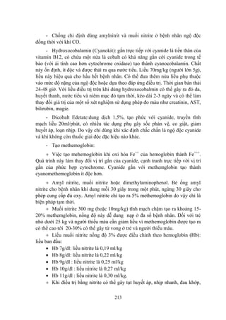 213
- Chống chỉ định dùng amylnitrit và muối nitrite ở bệnh nhân ngộ độc
đồng thời với khí CO.
- Hydroxocobalamin (Cyanokit): gắn trực tiếp với cyanide là tiền thân của
vitamin B12, có chứa một nửa là cobalt có khả năng gắn cới cyanide trong tế
bào (với ái tính cao hơn cytochrome oxidase) tạo thành cyanocobalamin. Chất
này ổn định, ít độc và đƣợc thải ra qua nƣớc tiểu. Liều 70mg/kg (ngƣời lớn 5g),
liều này hiệu quả cho hầu hết bệnh nhân. Có thể đƣa thêm nửa liều phụ thuộc
vào mức độ nặng của ngộ độc hoặc dựa theo đáp ứng điều trị. Thời gian bán thải
24-48 giờ. Với liều điều trị trên khi dùng hydroxocobalmin có thể gây ra đỏ da,
huyết thanh, nƣớc tiểu và niêm mạc đỏ tạm thời, kéo dài 2-3 ngày và có thể làm
thay đổi giá trị của một số xét nghiệm sử dụng phép đo màu nhƣ creatinin, AST,
bilirubin, magie.
- Dicobalt Edetate:dung dịch 1,5%, tạo phức với cyanide, truyền tĩnh
mạch liều 20ml/phút, có nhiều tác dụng phụ gây sốc phản vệ, co giật, giảm
huyết áp, loạn nhịp. Do vậy chỉ dùng khi xác định chắc chắn là ngộ độc cyanide
và khi không còn thuốc giải độc đặc hiệu nào khác.
- Tạo methemoglobin:
Việc tạo mehemoglobin khi oxi hóa Fe++
của hemoglobin thành Fe+++
.
Quá trình này làm thay đổi vị trí gắn của cyanide, cạnh tranh trực tiếp với vị trí
gắn của phức hợp cytochrome. Cyanide gắn với methemglobin tạo thành
cyanomethemoglobin ít độc hơn.
Amyl nitrite, muối nitrite hoặc dimethylaminophenol. Bẻ ống amyl
nitrite cho bệnh nhân khí dung mỗi 30 giây trong một phút, ngừng 30 giây cho
phép cung cấp đủ oxy. Amyl nitrite chỉ tạo ra 5% methemoglobin do vậy chỉ là
biện pháp tạm thời.
Muối nitrite 300 mg (hoặc 10mg/kg) tĩnh mạch chậm tạo ra khoảng 15-
20% methemglobin, nồng độ này dễ dung nạp ở đa số bệnh nhân. Đối với trẻ
nhỏ dƣới 25 kg và ngƣời thiếu máu cần giảm liều vì methemoglobin đƣợc tạo ra
có thể cao tới 20-30% có thể gây tử vong ở trẻ và ngƣời thiếu máu.
Liều muối nitrite nồng độ 3% đƣợc điều chỉnh theo hemoglobin (Hb):
liều ban đầu:
Hb 7g/dl: liều nitrite là 0,19 ml/kg
Hb 8g/dl: liều nitrite là 0,22 ml/kg
Hb 9g/dl : liều nitrite là 0,25 ml/kg
Hb 10g/dl : liều nitrite là 0,27 ml/kg
Hb 11g/dl : liều nitrite là 0,30 ml/kg.
Khi điều trị bằng nitrite có thể gây tụt huyết áp, nhịp nhanh, đau khớp,
 