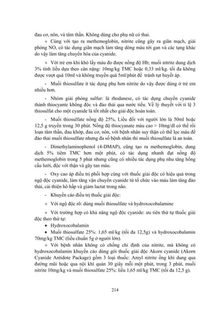 214
đau cơ, nôn, và tâm thần. Không dùng cho phụ nữ có thai.
Cùng với tạo ra methemoglobin, nitrite cũng gây ra giãn mạch, giải
phóng NO, có tác dụng giãn mạch làm tăng dòng máu tới gan và các tạng khác
do vậy làm tăng chuyển hóa của cyanide.
Với trẻ em khi khó lấy máu đo đƣợc nồng độ Hb; muối nitrite dung dịch
3% tính liều dựa theo cân nặng: 10mg/kg TMC hoặc 0,33 ml/kg. tối đa không
đƣợc vƣợt quá 10ml và không truyền quá 5ml/phút để tránh tụt huyết áp.
- Muối thiosulfate ít tác dụng phụ hơn nitrite do vậy đƣợc dùng ở trẻ em
nhiều hơn.
- Nhóm giải phóng sulfur: là rhodanese, có tác dụng chuyển cyanide
thành thiocyante không độc và đào thải qua nƣớc tiểu. Về lý thuyết với tỉ lệ 3
thiosulfat cho một cyanide là tốt nhất cho giải độc hoàn toàn.
- Muối thiosulfate nồng độ 25%, Liều đối với ngƣời lớn là 50ml hoặc
12,5 g truyền trong 30 phút. Nồng độ thiocyanate máu cao > 10mg/dl có thể rối
loạn tâm thần, đau khớp, đau cơ, nôn, với bệnh nhân suy thận có thể lọc máu để
đào thải muối thiosulfate nhƣng đa số bệnh nhân thì muối thiosulfate là an toàn.
- Dimethylaminophenol (4-DMAP), cũng tạo ra methemoglobin, dung
dịch 5% tiêm TMC hơn một phút, có tác dụng nhanh đạt nồng độ
methemoglobin trong 5 phút nhƣng cũng có nhiều tác dụng phụ nhu tăng hồng
cầu lƣới, độc với thận và gây tan máu.
- Oxy cao áp điều trị phối hợp cùng với thuốc giải độc có hiệu quả trong
ngộ độc cyanide, làm tăng vận chuyển cyanide từ tổ chức vào máu làm tăng đào
thải, cải thiện hô hấp và giảm lactat trong não.
- Khuyến cáo điều trị thuốc giải độc:
Với ngộ độc rõ: dùng muối thiosulfate và hydroxocobalamine
Với trƣờng hợp có khả năng ngộ độc cyanide: ƣu tiên thứ tự thuốc giải
độc theo thứ tự:
Hydroxocobalamin
Muối thiosulfate 25%: 1,65 ml/kg (tối đa 12,5g) và hydroxocobalamin
70mg/kg TMC (liều chuẩn 5g ở ngƣời lớn).
Với bệnh nhân không có chống chỉ định của nitrite, mà không có
hydroxocobalamin khuyến cáo dùng gói thuốc giải độc Akorn cyanide (Akorn
Cyanide Antidote Package) gồm 3 loại thuốc: Amyl nitrite ống khí dung qua
đƣờng mũi hoặc qua nội khí quản 30 giây mỗi một phút, trong 3 phút, muối
nitrite 10mg/kg và muối thiosulfate 25%: liều 1,65 ml/kg TMC (tối đa 12,5 g).
 