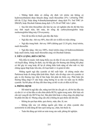 215
Những bệnh nhân có chống chỉ định với nitrite mà không có
hydroxocobalamin đƣợc khuyên dùng: muối thiosulfate 25%: 1,65ml/kg TMC
(tối đa 12,5g). Hoặc dùng 4-dimethylaminphenol dung dịch 5%: 5ml TMC (4-
DMAP), hoặc Dicobalt Edetate.dung dịch 1,5% 20 ml TMC trên 1 phút .
Sau khi tiêm thiosulfate cần làm lại các xét nghiệm nhƣ đo độ bão hòa
oxy tĩnh mạch trộn, khí máu, đo nồng độ carboxyhemoglobin hoặc
methemoglobin bằng máy CO-oxymetry.
- Tóm tắt lại điều trị thuốc giải độc đặc hiệu:
Ngộ độc nhẹ : thở oxy 40%, theo dõi sát và điều trị triệu chứng.
Ngộ độc trung bình : thở oxy 100% (không quá 12-24 giờ), Amyl nitrite,
muối thiosulfat.
Ngộ độc nặng : thở oxy 100%, Amyl nitrite cùng với hydroxocobalamin
hoặc muối nitrite, hoặc muối thiosulfat cùng với Dicobalt Edetate.
5. TIÊN LƢỢNG, BIẾN CHỨNG
Nếu điều trị muộn: tình trạng thiếu oxy do độc tố của axit cyanhydric cùng
với huyết động không ổn định, suy hô hấp gây tổn thƣơng não không hồi phục
có thể gây tử vong hoặc để lại di chứng thần kinh nặng nề nhƣ mất vỏ, hội
chứng ngoại tháp hoặc tiểu não, rối loạn hành vi và giảm trí nhớ.
Những ngƣời ngộ độc cyanide có thể xuất hiện di chứng muộn nhƣ
Parkinson hoặc di chứng thần kinh khác. Hạch nền rất nhạy cảm với cyanide và
gây ra tổn thƣơng trực tiếp tế bào hoặc thứ phát do thiếu oxy. Phát hiện tổn
thƣơng bằng chụp CT não hoặc cộng hƣởng từ sọ não vài tuần sau bị nhiễm
cyanide. Sự hồi phục rất thay đổi theo từng cá thể và chỉ có điều trị hỗ trợ.
6. PHÒNG BỆNH
- Để tránh bị ngộ độc sắn, măng tƣơi khi ăn cần gột vỏ, cắt bỏ hai đầu của
củ sắn (vì vỏ và hai đầu củ sắn chứa nhiều HCN), ngâm trong nƣớc. Khi luộc sôi
cần mở vung để cho HCN bay hơi. Sắn phơi khô hoặc ủ chua cũng cho phép loại
bỏ phần lớn độc tố. Nhƣng cũng cần chú ý không ăn quá nhiều sắn khi đói.
- Không ăn quả hạn nhân, quả cherry, mận, đào, lê, mơ.
- Không tiếp xúc với những nguồn gốc khác có chứa cyanide nhƣ
acetonitrile là chất dùng để làm sạch móng tay, chân, hút thuốc lá.
- Tuân thủ đúng qui trình an toàn trong sản xuất, phòng thí nghiệm.
 